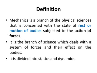 Definition
• Mechanics is a branch of the physical sciences
that is concerned with the state of rest or
motion of bodies subjected to the action of
forces
• It is the branch of science which deals with a
system of forces and their effect on the
bodies.
• It is divided into statics and dynamics.
 