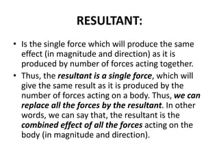 RESULTANT:
• Is the single force which will produce the same
effect (in magnitude and direction) as it is
produced by number of forces acting together.
• Thus, the resultant is a single force, which will
give the same result as it is produced by the
number of forces acting on a body. Thus, we can
replace all the forces by the resultant. In other
words, we can say that, the resultant is the
combined effect of all the forces acting on the
body (in magnitude and direction).
 