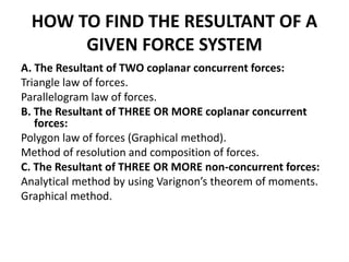 HOW TO FIND THE RESULTANT OF A
GIVEN FORCE SYSTEM
A. The Resultant of TWO coplanar concurrent forces:
Triangle law of forces.
Parallelogram law of forces.
B. The Resultant of THREE OR MORE coplanar concurrent
forces:
Polygon law of forces (Graphical method).
Method of resolution and composition of forces.
C. The Resultant of THREE OR MORE non-concurrent forces:
Analytical method by using Varignon’s theorem of moments.
Graphical method.
 