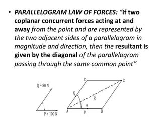 • PARALLELOGRAM LAW OF FORCES: “If two
coplanar concurrent forces acting at and
away from the point and are represented by
the two adjacent sides of a parallelogram in
magnitude and direction, then the resultant is
given by the diagonal of the parallelogram
passing through the same common point”
 