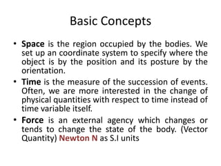 Basic Concepts
• Space is the region occupied by the bodies. We
set up an coordinate system to specify where the
object is by the position and its posture by the
orientation.
• Time is the measure of the succession of events.
Often, we are more interested in the change of
physical quantities with respect to time instead of
time variable itself.
• Force is an external agency which changes or
tends to change the state of the body. (Vector
Quantity) Newton N as S.I units
 