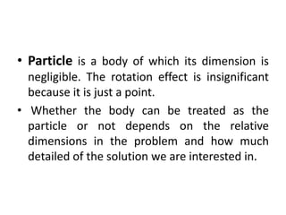 • Particle is a body of which its dimension is
negligible. The rotation effect is insignificant
because it is just a point.
• Whether the body can be treated as the
particle or not depends on the relative
dimensions in the problem and how much
detailed of the solution we are interested in.
 