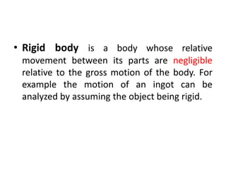 • Rigid body is a body whose relative
movement between its parts are negligible
relative to the gross motion of the body. For
example the motion of an ingot can be
analyzed by assuming the object being rigid.
 