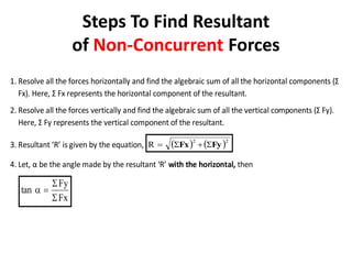 Steps To Find Resultant
of Non-Concurrent Forces
1. Resolve all the forces horizontally and find the algebraic sum of all the horizontal components (Σ
Fx). Here, Σ Fx represents the horizontal component of the resultant.
2. Resolve all the forces vertically and find the algebraic sum of all the vertical components (Σ Fy).
Here, Σ Fy represents the vertical component of the resultant.
3. Resultant ‘R’ is given by the equation,    2
2
R Fy
Fx 



4. Let, α be the angle made by the resultant ‘R’ with the horizontal, then
Fx
Fy
tan




 