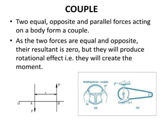COUPLE
• Two equal, opposite and parallel forces acting
on a body form a couple.
• As the two forces are equal and opposite,
their resultant is zero, but they will produce
rotational effect i.e. they will create the
moment.
 