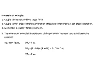 Properties of a Couple:
1. Couple can be replaced by a single force.
2. Couple cannot produce translatory motion (straight line motion) but it can produce rotation.
3. Moment of a couple = force x lever arm.
4. The moment of a couple is independent of the position of moment centre and it remains
constant.
e.g. from figure, ΣMA = P x a
ΣMO = (P x OB) – ( P x OA) = P ( OB – OA)
ΣMO = P x a
 