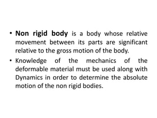 • Non rigid body is a body whose relative
movement between its parts are significant
relative to the gross motion of the body.
• Knowledge of the mechanics of the
deformable material must be used along with
Dynamics in order to determine the absolute
motion of the non rigid bodies.
 