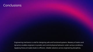 Engineering mechanics is vital for designing safe and functional systems. Mastery of statics and
dynamics enables engineers to predict and control physical behavior under various conditions.
Applying these principles leads to efficient, reliable solutions across engineering disciplines.
Conclusions
 