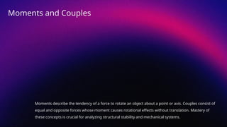 Moments describe the tendency of a force to rotate an object about a point or axis. Couples consist of
equal and opposite forces whose moment causes rotational effects without translation. Mastery of
these concepts is crucial for analyzing structural stability and mechanical systems.
Moments and Couples
 