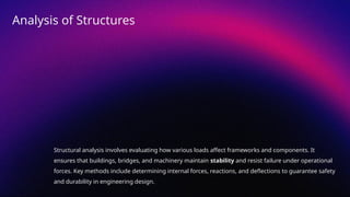 Structural analysis involves evaluating how various loads affect frameworks and components. It
ensures that buildings, bridges, and machinery maintain stability and resist failure under operational
forces. Key methods include determining internal forces, reactions, and deflections to guarantee safety
and durability in engineering design.
Analysis of Structures
 