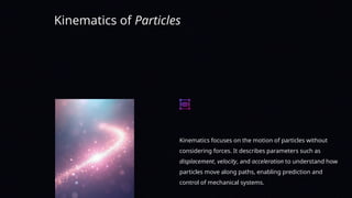 Kinematics of Particles
Kinematics focuses on the motion of particles without
considering forces. It describes parameters such as
displacement, velocity, and acceleration to understand how
particles move along paths, enabling prediction and
control of mechanical systems.
 