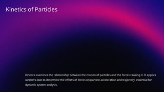 Kinetics examines the relationship between the motion of particles and the forces causing it. It applies
Newton’s laws to determine the effects of forces on particle acceleration and trajectory, essential for
dynamic system analysis.
Kinetics of Particles
 