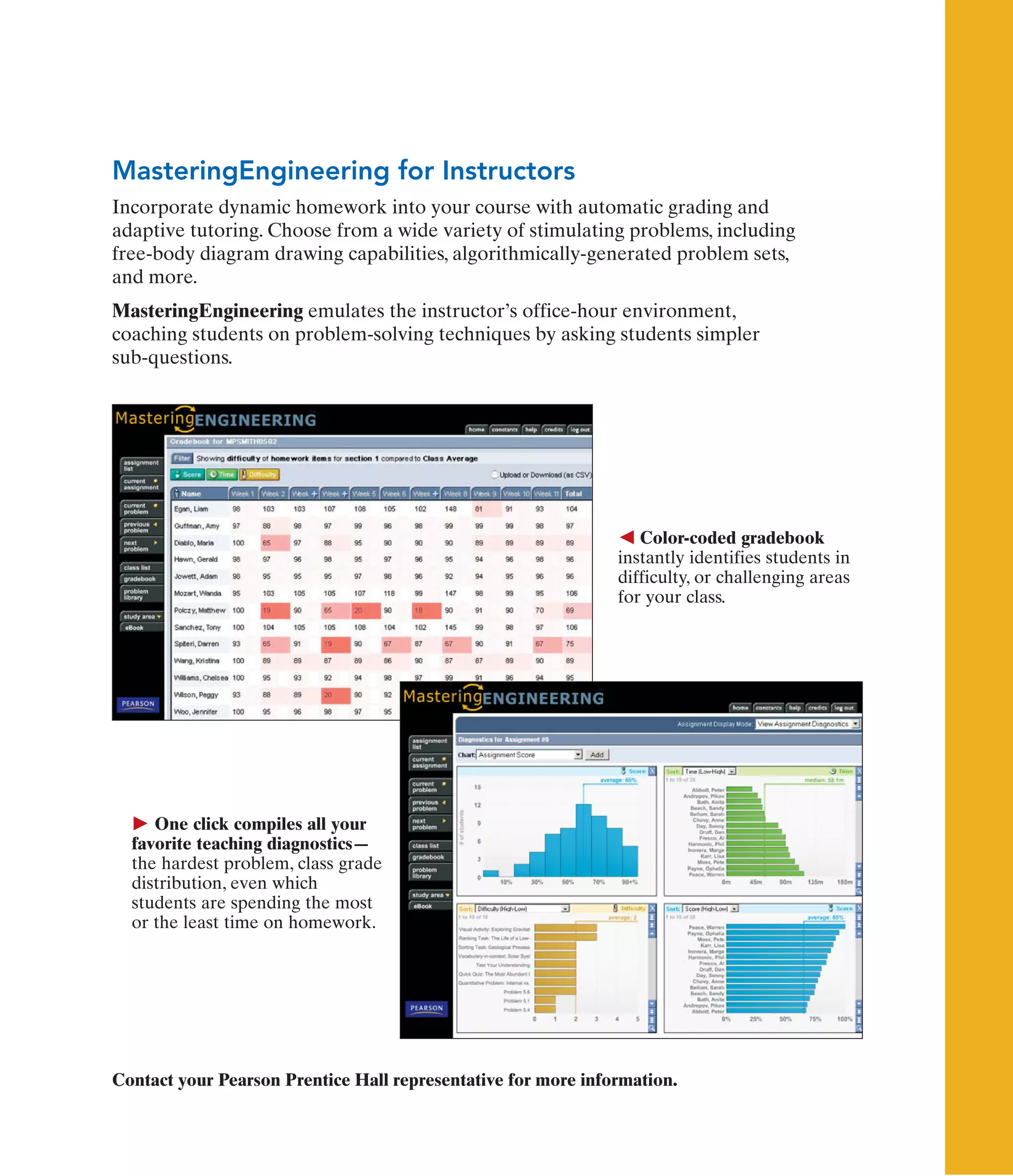 Contact your Pearson Prentice Hall representative for more information.
 One click compiles all your
favorite teaching diagnostics—
the hardest problem, class grade
distribution, even which
students are spending the most
or the least time on homework.
 Color-coded gradebook
instantly identifies students in
difficulty, or challenging areas
for your class.
MasteringEngineering for Instructors
Incorporate dynamic homework into your course with automatic grading and
adaptive tutoring. Choose from a wide variety of stimulating problems, including
free-body diagram drawing capabilities, algorithmically-generated problem sets,
and more.
MasteringEngineering emulates the instructor’s office-hour environment,
coaching students on problem-solving techniques by asking students simpler
sub-questions.
 