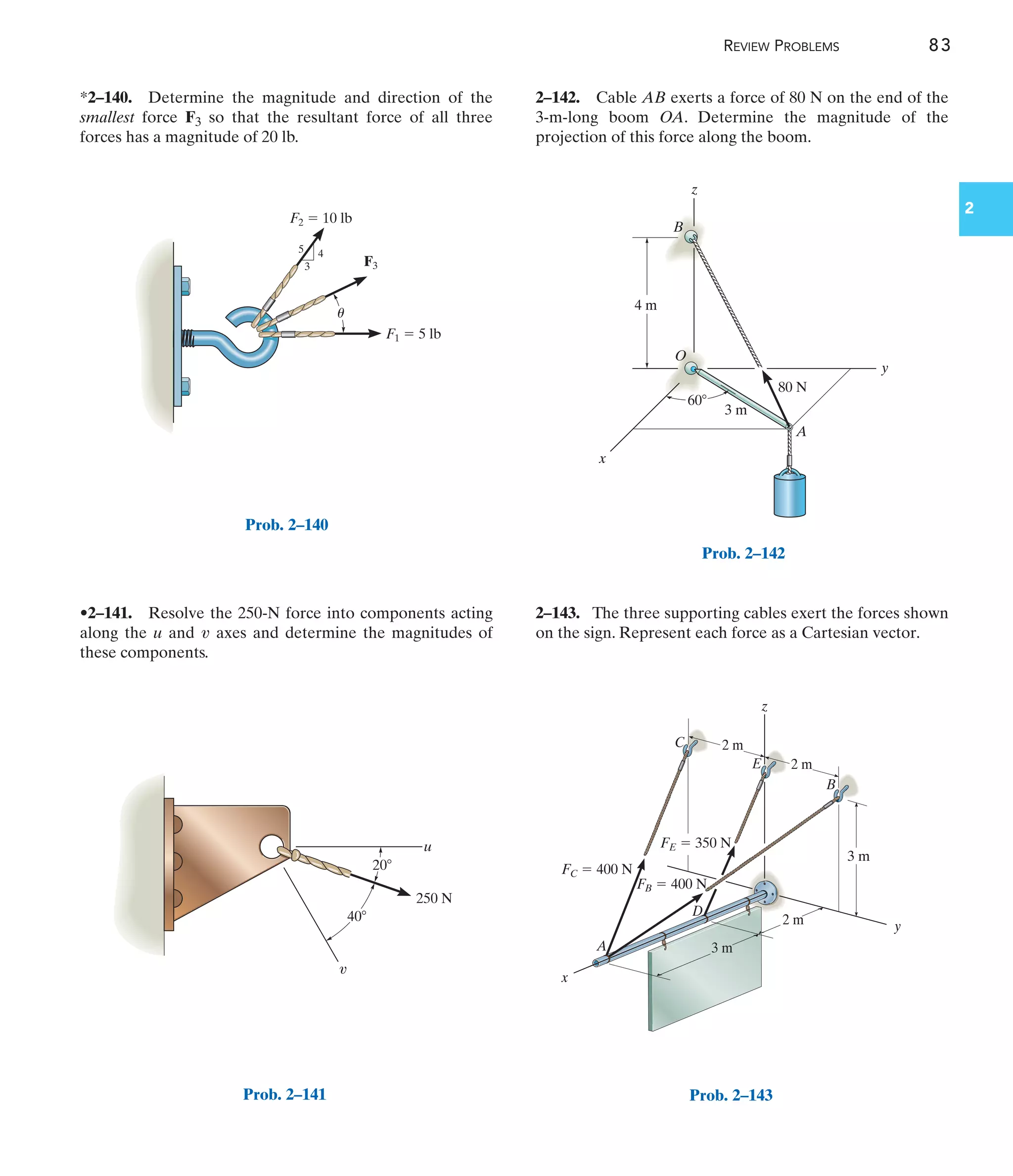 REVIEW PROBLEMS 83
2
2–142. Cable AB exerts a force of 80 N on the end of the
3-m-long boom OA. Determine the magnitude of the
projection of this force along the boom.
*2–140. Determine the magnitude and direction of the
smallest force F3 so that the resultant force of all three
forces has a magnitude of 20 lb.
2–143. The three supporting cables exert the forces shown
on the sign. Represent each force as a Cartesian vector.
•2–141. Resolve the 250-N force into components acting
along the u and axes and determine the magnitudes of
these components.
v
F2  10 lb
F3
4
3
5
F1  5 lb
u
Prob. 2–140
u
v
40
20
250 N
Prob. 2–141
O
A
80 N
3 m
B
z
y
x
4 m
60
Prob. 2–142
2 m
z
C
2 m
y
x
A
D
E
B
3 m
3 m
2 m
FB  400 N
FC  400 N
FE  350 N
Prob. 2–143
 