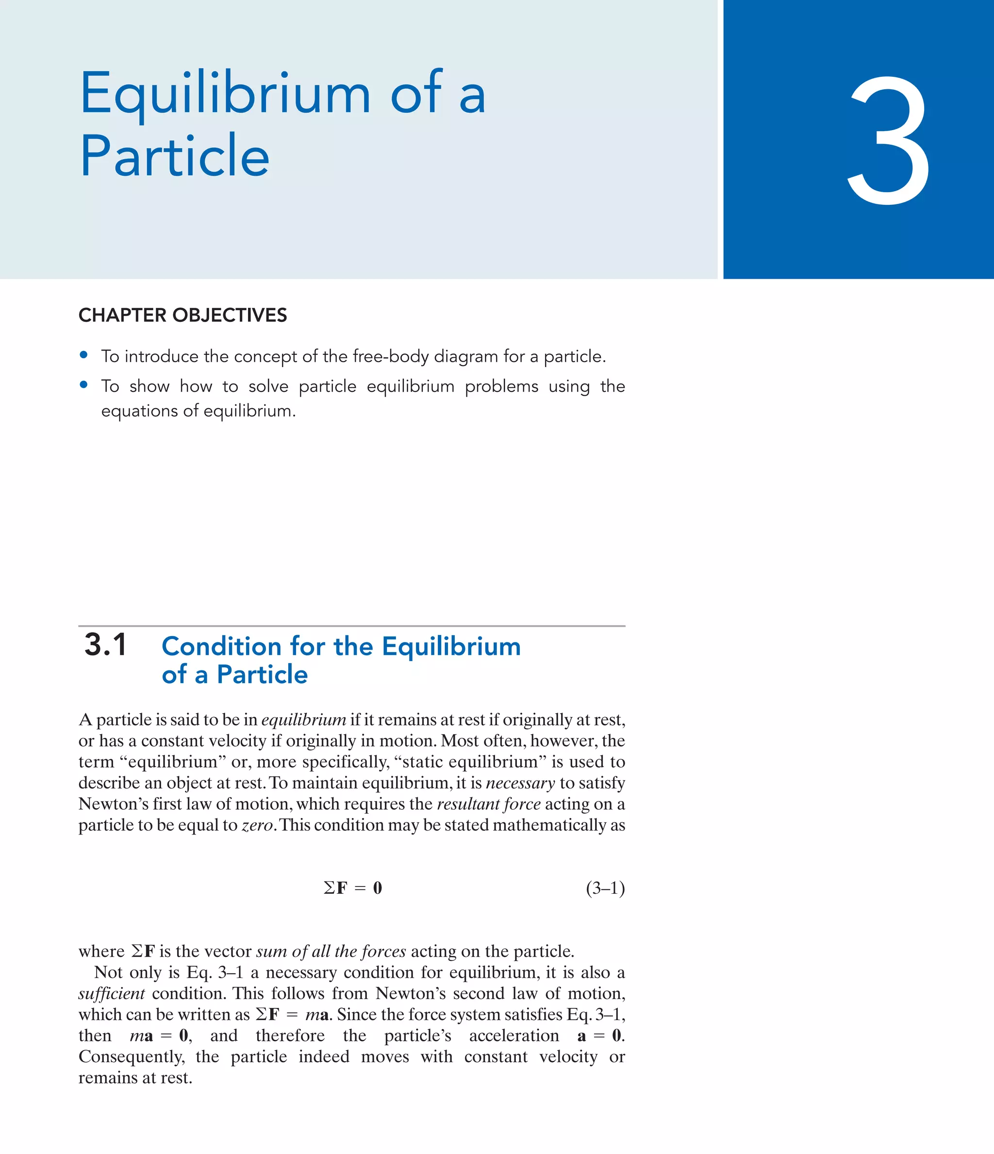 Equilibrium of a
Particle
CHAPTER OBJECTIVES
• To introduce the concept of the free-body diagram for a particle.
• To show how to solve particle equilibrium problems using the
equations of equilibrium.
3.1 Condition for the Equilibrium
of a Particle
A particle is said to be in equilibrium if it remains at rest if originally at rest,
or has a constant velocity if originally in motion. Most often, however, the
term “equilibrium” or, more specifically, “static equilibrium” is used to
describe an object at rest.To maintain equilibrium, it is necessary to satisfy
Newton’s first law of motion, which requires the resultant force acting on a
particle to be equal to zero.This condition may be stated mathematically as
(3–1)
where is the vector sum of all the forces acting on the particle.
Not only is Eq. 3–1 a necessary condition for equilibrium, it is also a
sufficient condition. This follows from Newton’s second law of motion,
which can be written as Since the force system satisfies Eq. 3–1,
then and therefore the particle’s acceleration
Consequently, the particle indeed moves with constant velocity or
remains at rest.
a = 0.
ma = 0,
©F = ma.
©F
©F = 0
3
 