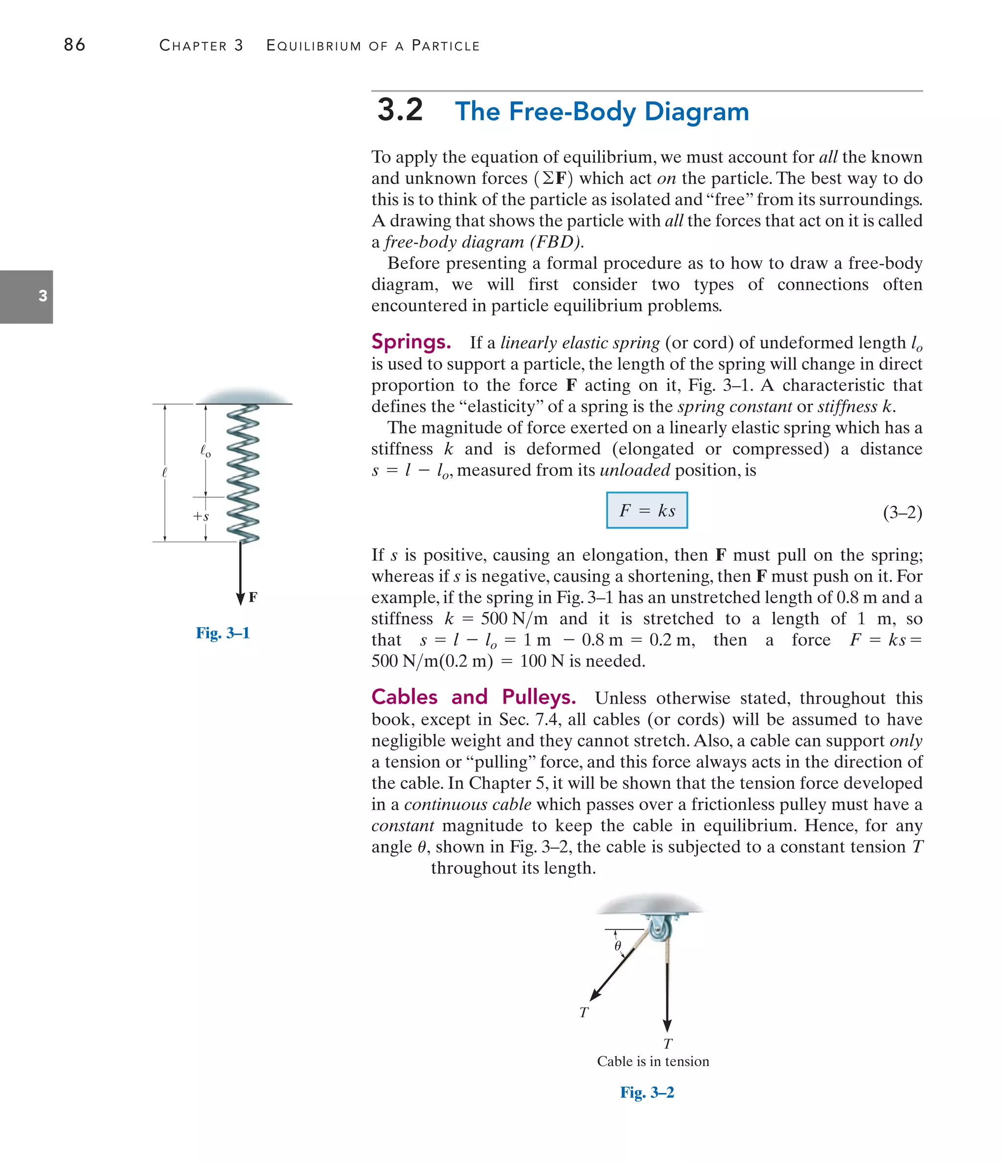 86 CHAPTER 3 EQUILIBRIUM OF A PARTICLE
3.2 The Free-Body Diagram
To apply the equation of equilibrium, we must account for all the known
and unknown forces which act on the particle. The best way to do
this is to think of the particle as isolated and “free” from its surroundings.
A drawing that shows the particle with all the forces that act on it is called
a free-body diagram (FBD).
Before presenting a formal procedure as to how to draw a free-body
diagram, we will first consider two types of connections often
encountered in particle equilibrium problems.
Springs. If a linearly elastic spring (or cord) of undeformed length lo
is used to support a particle, the length of the spring will change in direct
proportion to the force F acting on it, Fig. 3–1. A characteristic that
defines the “elasticity” of a spring is the spring constant or stiffness k.
The magnitude of force exerted on a linearly elastic spring which has a
stiffness k and is deformed (elongated or compressed) a distance
, measured from its unloaded position, is
(3–2)
If s is positive, causing an elongation, then F must pull on the spring;
whereas if s is negative, causing a shortening, then F must push on it. For
example, if the spring in Fig. 3–1 has an unstretched length of 0.8 m and a
stiffness and it is stretched to a length of 1 m, so
that then a force
is needed.
Cables and Pulleys. Unless otherwise stated, throughout this
book, except in Sec. 7.4, all cables (or cords) will be assumed to have
negligible weight and they cannot stretch.Also, a cable can support only
a tension or “pulling” force, and this force always acts in the direction of
the cable. In Chapter 5, it will be shown that the tension force developed
in a continuous cable which passes over a frictionless pulley must have a
constant magnitude to keep the cable in equilibrium. Hence, for any
angle shown in Fig. 3–2, the cable is subjected to a constant tension T
throughout its length.
u,
500 Nm(0.2 m) = 100 N
F = ks =
s = l - lo = 1 m - 0.8 m = 0.2 m,
k = 500 Nm
F = ks
s = l - lo
1©F2
3
F
s
o
Fig. 3–1
T
T
Cable is in tension
u
Fig. 3–2
 