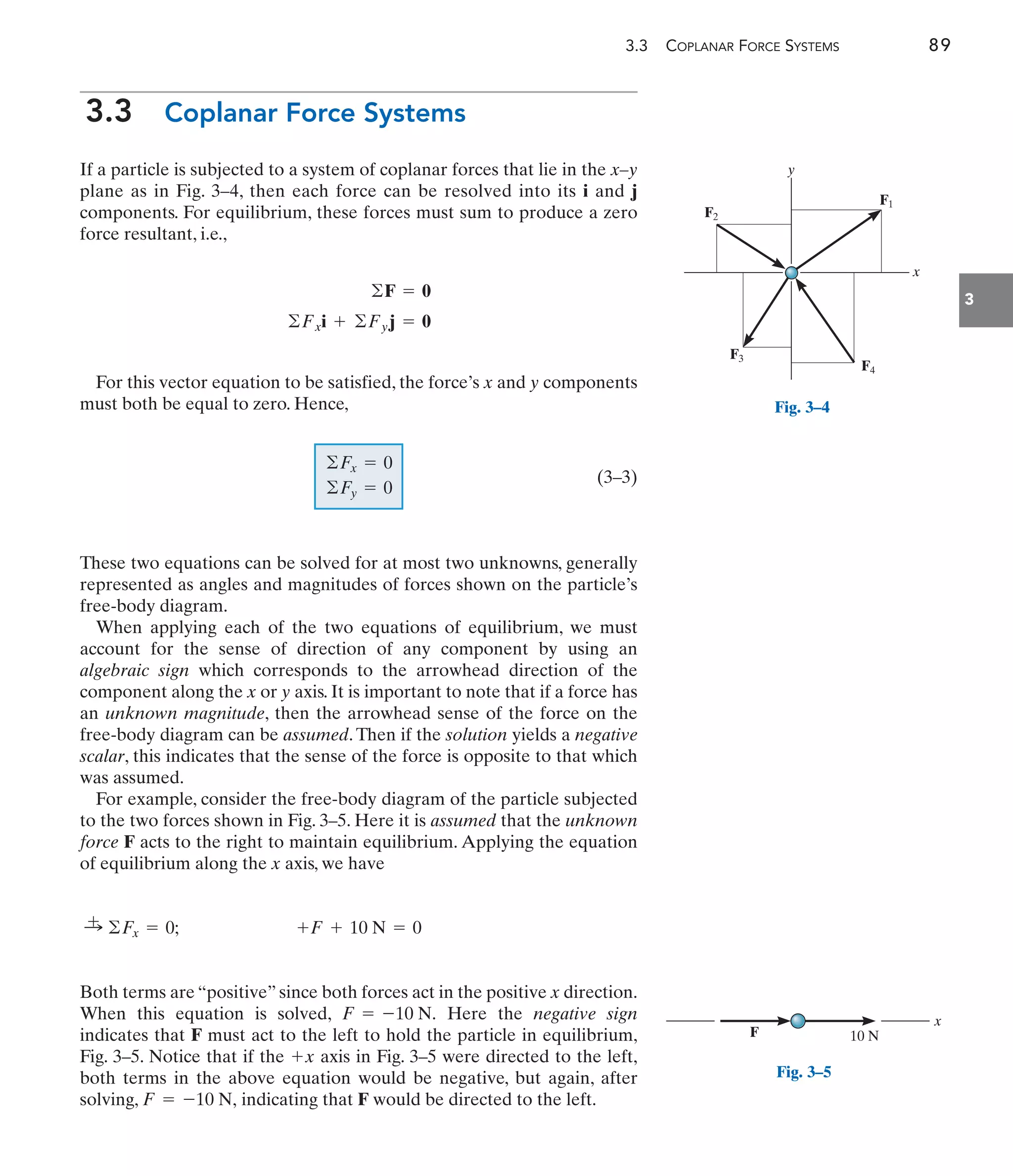 3.3 COPLANAR FORCE SYSTEMS 89
3
3.3 Coplanar Force Systems
If a particle is subjected to a system of coplanar forces that lie in the x–y
plane as in Fig. 3–4, then each force can be resolved into its i and j
components. For equilibrium, these forces must sum to produce a zero
force resultant, i.e.,
For this vector equation to be satisfied, the force’s x and y components
must both be equal to zero. Hence,
(3–3)
These two equations can be solved for at most two unknowns, generally
represented as angles and magnitudes of forces shown on the particle’s
free-body diagram.
When applying each of the two equations of equilibrium, we must
account for the sense of direction of any component by using an
algebraic sign which corresponds to the arrowhead direction of the
component along the x or y axis. It is important to note that if a force has
an unknown magnitude, then the arrowhead sense of the force on the
free-body diagram can be assumed. Then if the solution yields a negative
scalar, this indicates that the sense of the force is opposite to that which
was assumed.
For example, consider the free-body diagram of the particle subjected
to the two forces shown in Fig. 3–5. Here it is assumed that the unknown
force F acts to the right to maintain equilibrium. Applying the equation
of equilibrium along the x axis, we have
Both terms are “positive” since both forces act in the positive x direction.
When this equation is solved, Here the negative sign
indicates that F must act to the left to hold the particle in equilibrium,
Fig. 3–5. Notice that if the axis in Fig. 3–5 were directed to the left,
both terms in the above equation would be negative, but again, after
solving, indicating that F would be directed to the left.
F = -10 N,
+x
F = -10 N.
+F + 10 N = 0
:
+ ©Fx = 0;
©Fx = 0
©Fy = 0
©Fxi + ©Fyj = 0
©F = 0
y
F2
F1
F3
F4
x
Fig. 3–4
F
x
10 N
Fig. 3–5
 