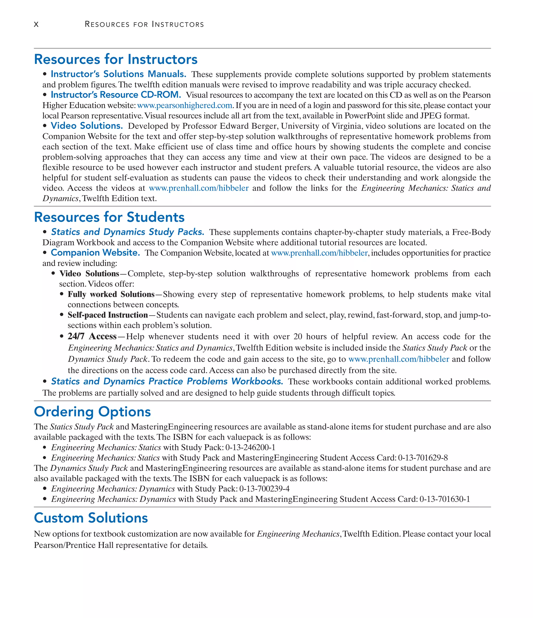 X RESOURCES FOR INSTRUCTORS
Resources for Instructors
• Instructor’s Solutions Manuals. These supplements provide complete solutions supported by problem statements
and problem figures.The twelfth edition manuals were revised to improve readability and was triple accuracy checked.
• Instructor’s Resource CD-ROM. Visual resources to accompany the text are located on this CD as well as on the Pearson
Higher Education website:www.pearsonhighered.com.If you are in need of a login and password for this site,please contact your
local Pearson representative.Visual resources include all art from the text, available in PowerPoint slide and JPEG format.
• Video Solutions. Developed by Professor Edward Berger, University of Virginia, video solutions are located on the
Companion Website for the text and offer step-by-step solution walkthroughs of representative homework problems from
each section of the text. Make efficient use of class time and office hours by showing students the complete and concise
problem-solving approaches that they can access any time and view at their own pace. The videos are designed to be a
flexible resource to be used however each instructor and student prefers. A valuable tutorial resource, the videos are also
helpful for student self-evaluation as students can pause the videos to check their understanding and work alongside the
video. Access the videos at www.prenhall.com/hibbeler and follow the links for the Engineering Mechanics: Statics and
Dynamics,Twelfth Edition text.
Resources for Students
• Statics and Dynamics Study Packs. These supplements contains chapter-by-chapter study materials, a Free-Body
Diagram Workbook and access to the Companion Website where additional tutorial resources are located.
• Companion Website. The Companion Website, located at www.prenhall.com/hibbeler, includes opportunities for practice
and review including:
• Video Solutions—Complete, step-by-step solution walkthroughs of representative homework problems from each
section.Videos offer:
• Fully worked Solutions—Showing every step of representative homework problems, to help students make vital
connections between concepts.
• Self-paced Instruction—Students can navigate each problem and select, play, rewind, fast-forward, stop, and jump-to-
sections within each problem’s solution.
• 24/7 Access—Help whenever students need it with over 20 hours of helpful review. An access code for the
Engineering Mechanics: Statics and Dynamics,Twelfth Edition website is included inside the Statics Study Pack or the
Dynamics Study Pack. To redeem the code and gain access to the site, go to www.prenhall.com/hibbeler and follow
the directions on the access code card.Access can also be purchased directly from the site.
• Statics and Dynamics Practice Problems Workbooks. These workbooks contain additional worked problems.
The problems are partially solved and are designed to help guide students through difficult topics.
Ordering Options
The Statics Study Pack and MasteringEngineering resources are available as stand-alone items for student purchase and are also
available packaged with the texts.The ISBN for each valuepack is as follows:
• Engineering Mechanics: Statics with Study Pack: 0-13-246200-1
• Engineering Mechanics: Statics with Study Pack and MasteringEngineering Student Access Card: 0-13-701629-8
The Dynamics Study Pack and MasteringEngineering resources are available as stand-alone items for student purchase and are
also available packaged with the texts.The ISBN for each valuepack is as follows:
• Engineering Mechanics: Dynamics with Study Pack: 0-13-700239-4
• Engineering Mechanics: Dynamics with Study Pack and MasteringEngineering Student Access Card: 0-13-701630-1
Custom Solutions
New options for textbook customization are now available for Engineering Mechanics,Twelfth Edition.Please contact your local
Pearson/Prentice Hall representative for details.
 