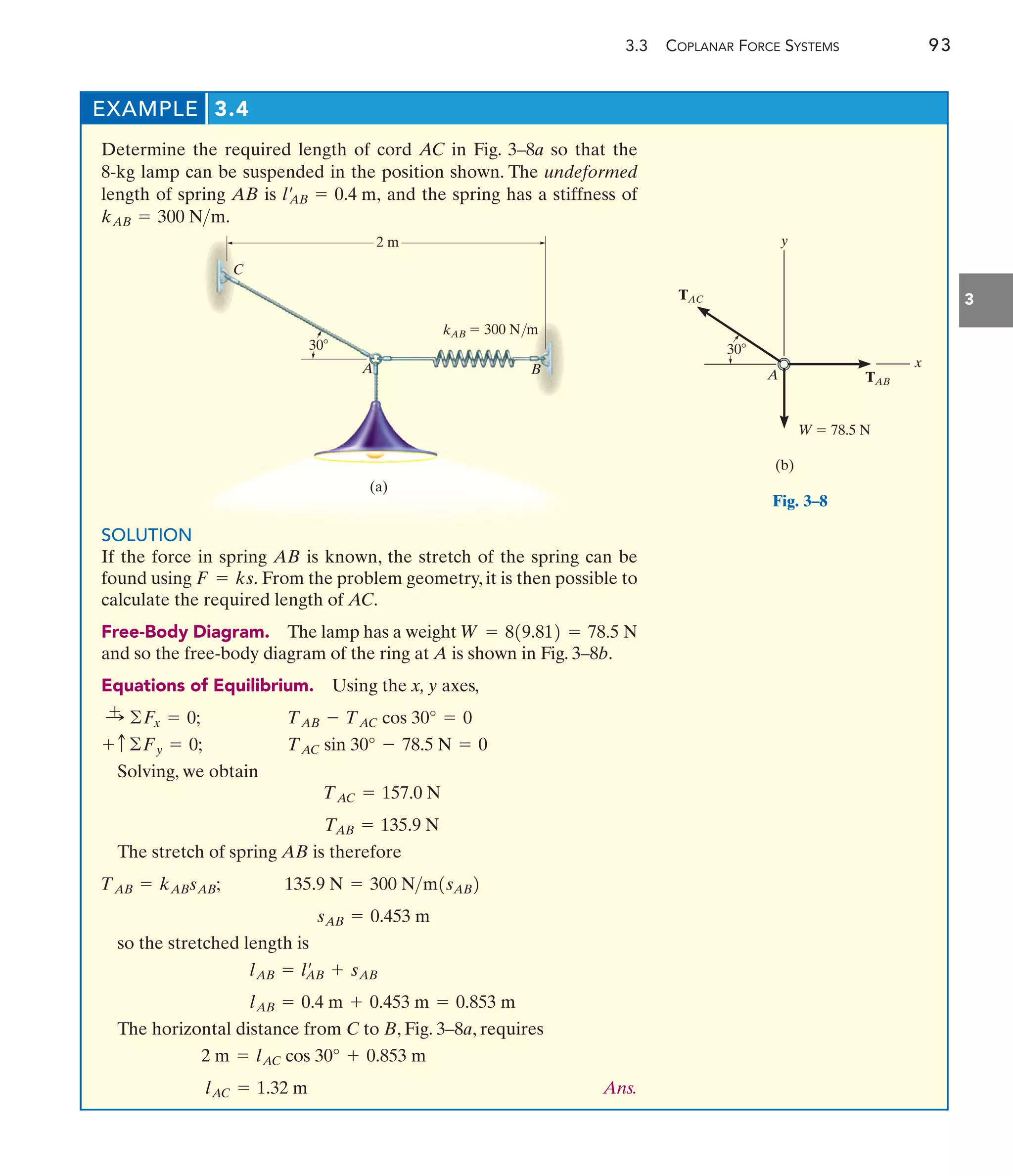EXAMPLE 3.4
3.3 COPLANAR FORCE SYSTEMS 93
3
Determine the required length of cord AC in Fig. 3–8a so that the
8-kg lamp can be suspended in the position shown. The undeformed
length of spring AB is and the spring has a stiffness of
kAB = 300 Nm.
l¿
AB = 0.4 m,
(a)
A B
 300 N/m
30
2 m
C
kAB
Fig. 3–8
SOLUTION
If the force in spring AB is known, the stretch of the spring can be
found using From the problem geometry, it is then possible to
calculate the required length of AC.
Free-Body Diagram. The lamp has a weight
and so the free-body diagram of the ring at A is shown in Fig. 3–8b.
Equations of Equilibrium. Using the x, y axes,
Solving, we obtain
The stretch of spring AB is therefore
so the stretched length is
The horizontal distance from C to B, Fig. 3–8a, requires
Ans.
lAC = 1.32 m
2 m = lAC cos 30° + 0.853 m
lAB = 0.4 m + 0.453 m = 0.853 m
lAB = l¿
AB + sAB
sAB = 0.453 m
135.9 N = 300 Nm1sAB2
TAB = kABsAB;
TAB = 135.9 N
TAC = 157.0 N
TAC sin 30° - 78.5 N = 0
+ c©Fy = 0;
TAB - TAC cos 30° = 0
:
+ ©Fx = 0;
W = 819.812 = 78.5 N
F = ks.
y
x
W  78.5 N
A
(b)
30
TAC
TAB
 