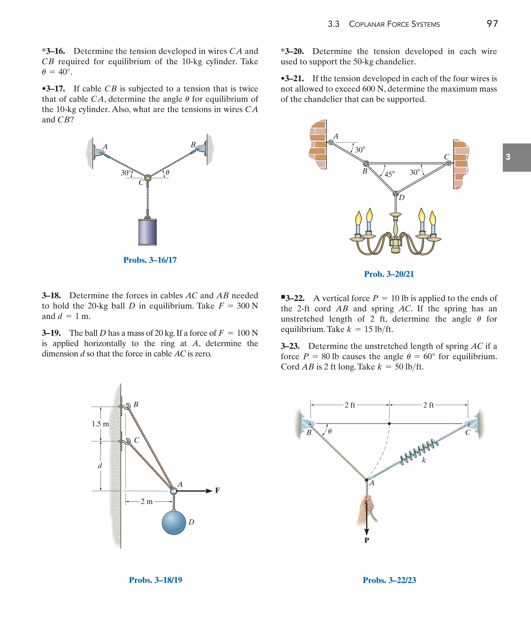 3.3 COPLANAR FORCE SYSTEMS 97
3
*3–16. Determine the tension developed in wires and
required for equilibrium of the 10-kg cylinder. Take
.
•3–17. If cable is subjected to a tension that is twice
that of cable , determine the angle for equilibrium of
the 10-kg cylinder. Also, what are the tensions in wires
and ?
CB
CA
u
CA
CB
u = 40°
CB
CA
3–18. Determine the forces in cables AC and AB needed
to hold the 20-kg ball D in equilibrium. Take
and .
3–19. The ball D has a mass of 20 kg.If a force of
is applied horizontally to the ring at A, determine the
dimension d so that the force in cable AC is zero.
F = 100 N
d = 1 m
F = 300 N
*3–20. Determine the tension developed in each wire
used to support the 50-kg chandelier.
•3–21. If the tension developed in each of the four wires is
not allowed to exceed , determine the maximum mass
of the chandelier that can be supported.
600 N
쐍3–22. A vertical force is applied to the ends of
the 2-ft cord AB and spring AC. If the spring has an
unstretched length of 2 ft, determine the angle for
equilibrium.Take
3–23. Determine the unstretched length of spring AC if a
force causes the angle for equilibrium.
Cord AB is 2 ft long.Take k = 50 lbft.
u = 60°
P = 80 lb
k = 15 lbft.
u
P = 10 lb
30°
A B
C
u
Probs. 3–16/17
A
C
B
F
D
2 m
1.5 m
d
Probs. 3–18/19
A
B
D
C
30
30
45
Prob. 3–20/21
2 ft
k
2 ft
A
B C
P
u
Probs. 3–22/23
 