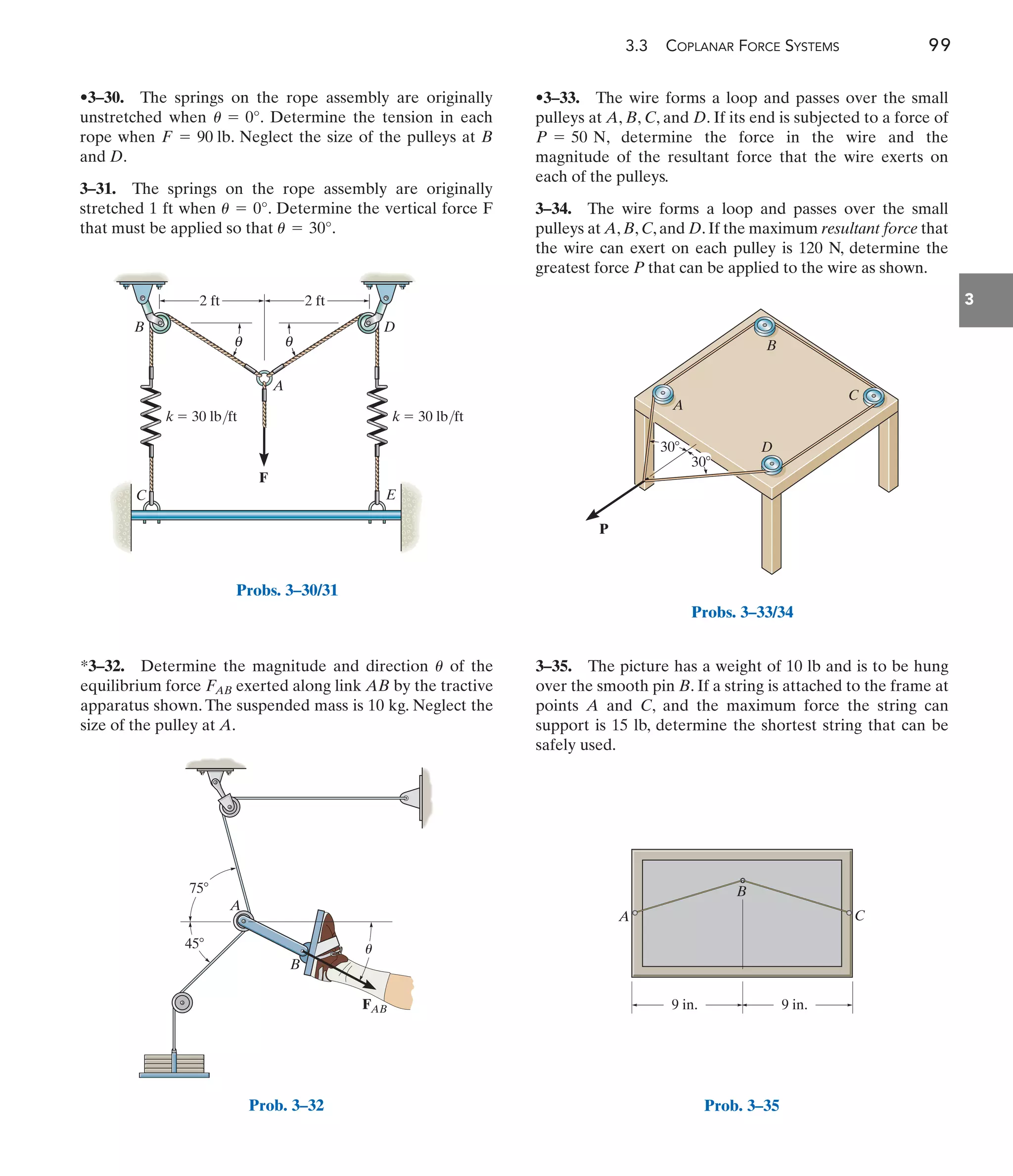3.3 COPLANAR FORCE SYSTEMS 99
3
*3–32. Determine the magnitude and direction of the
equilibrium force exerted along link AB by the tractive
apparatus shown. The suspended mass is 10 kg. Neglect the
size of the pulley at A.
FAB
u
•3–33. The wire forms a loop and passes over the small
pulleys at A, B, C, and D. If its end is subjected to a force of
, determine the force in the wire and the
magnitude of the resultant force that the wire exerts on
each of the pulleys.
3–34. The wire forms a loop and passes over the small
pulleys at A, B, C, and D. If the maximum resultant force that
the wire can exert on each pulley is 120 N, determine the
greatest force P that can be applied to the wire as shown.
P = 50 N
3–35. The picture has a weight of 10 lb and is to be hung
over the smooth pin B. If a string is attached to the frame at
points A and C, and the maximum force the string can
support is 15 lb, determine the shortest string that can be
safely used.
F
A
B
C E
D
2 ft 2 ft
k  30 lb/ft k  30 lb/ft
θ
θ
Probs. 3–30/31
45
A
B
75
FAB
u
Prob. 3–32
P
A
B
D
C
30
30
Probs. 3–33/34
C
A
9 in. 9 in.
B
Prob. 3–35
•3–30. The springs on the rope assembly are originally
unstretched when . Determine the tension in each
rope when . Neglect the size of the pulleys at B
and D.
3–31. The springs on the rope assembly are originally
stretched 1 ft when . Determine the vertical force F
that must be applied so that .
u = 30°
u = 0°
F = 90 lb
u = 0°
 
