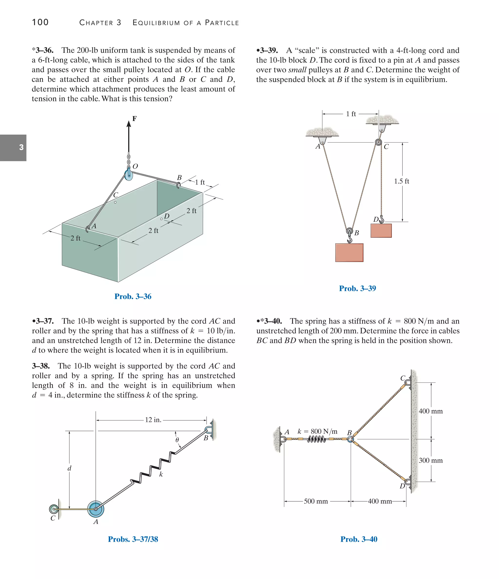 100 CHAPTER 3 EQUILIBRIUM OF A PARTICLE
3
A
O
C
1 ft
B
2 ft
F
D
2 ft
2 ft
Prob. 3–36
d
A
C
B
12 in.
k
u
Probs. 3–37/38
C
D
B
A
1 ft
1.5 ft
Prob. 3–39
A B
k  800 N/m
D
500 mm 400 mm
400 mm
300 mm
C
Prob. 3–40
•3–37. The 10-lb weight is supported by the cord AC and
roller and by the spring that has a stiffness of .
and an unstretched length of 12 in. Determine the distance
d to where the weight is located when it is in equilibrium.
3–38. The 10-lb weight is supported by the cord AC and
roller and by a spring. If the spring has an unstretched
length of 8 in. and the weight is in equilibrium when
., determine the stiffness k of the spring.
d = 4 in
k = 10 lbin
•3–39. A “scale” is constructed with a 4-ft-long cord and
the 10-lb block D.The cord is fixed to a pin at A and passes
over two small pulleys at B and C. Determine the weight of
the suspended block at B if the system is in equilibrium.
•*3–40. The spring has a stiffness of and an
unstretched length of 200 mm. Determine the force in cables
BC and BD when the spring is held in the position shown.
k = 800 Nm
*3–36. The 200-lb uniform tank is suspended by means of
a 6-ft-long cable, which is attached to the sides of the tank
and passes over the small pulley located at O. If the cable
can be attached at either points A and B or C and D,
determine which attachment produces the least amount of
tension in the cable.What is this tension?
 