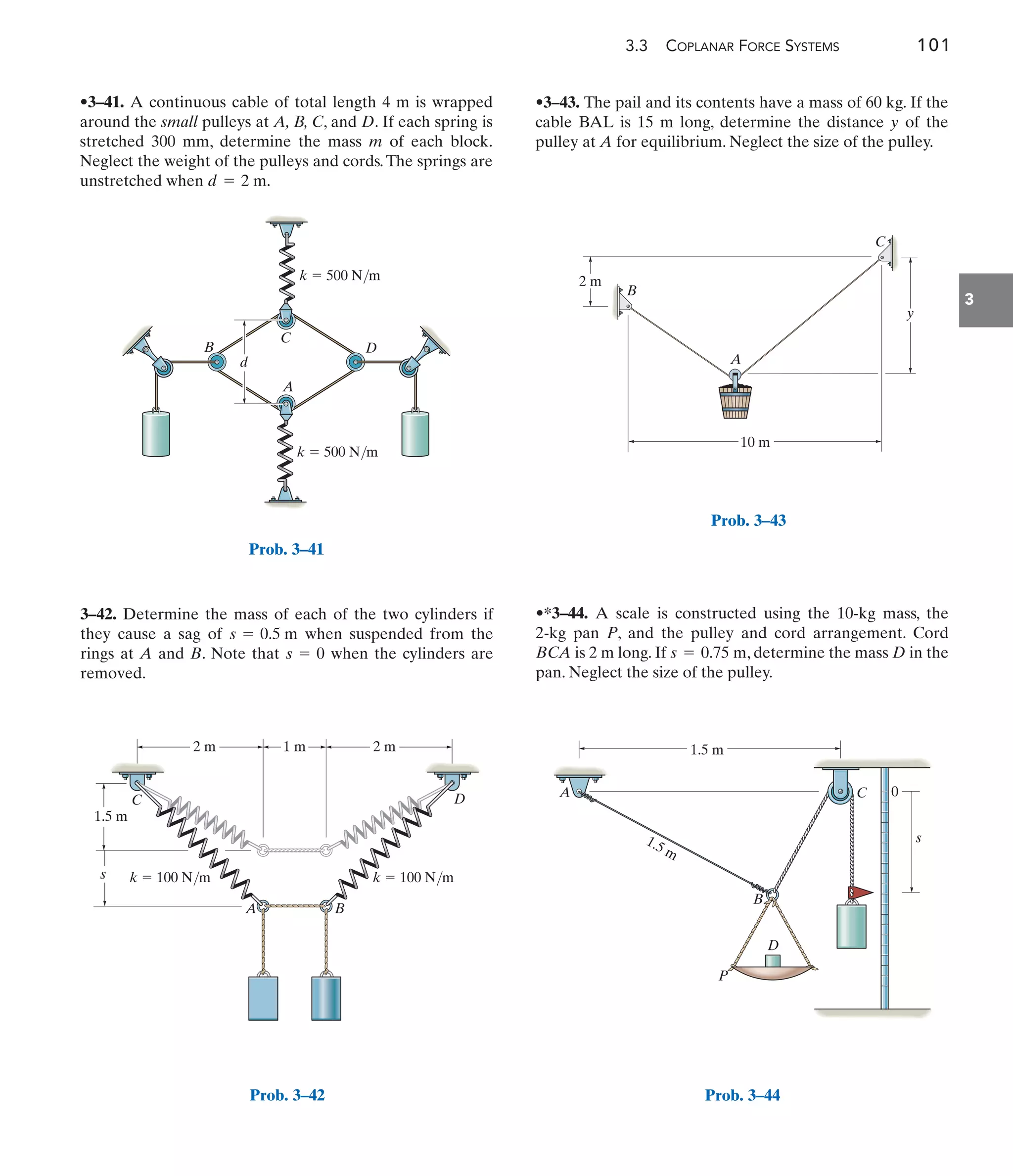3.3 COPLANAR FORCE SYSTEMS 101
3
3–42. Determine the mass of each of the two cylinders if
they cause a sag of when suspended from the
rings at A and B. Note that when the cylinders are
removed.
s = 0
s = 0.5 m
•3–43. The pail and its contents have a mass of 60 kg. If the
cable BAL is 15 m long, determine the distance y of the
pulley at A for equilibrium. Neglect the size of the pulley.
•*3–44. A scale is constructed using the 10-kg mass, the
2-kg pan P, and the pulley and cord arrangement. Cord
BCA is 2 m long. If , determine the mass D in the
pan. Neglect the size of the pulley.
s = 0.75 m
•3–41. A continuous cable of total length 4 m is wrapped
around the small pulleys at A, B, C, and D. If each spring is
stretched 300 mm, determine the mass m of each block.
Neglect the weight of the pulleys and cords.The springs are
unstretched when d = 2 m.
B
C
A
k  500 N/m
k  500 N/m
d
D
Prob. 3–41
1 m 2 m
2 m
1.5 m
s
B
A
C D
k  100 N/m k  100 N/m
Prob. 3–42
2 m
y
C
B
A
10 m
Prob. 3–43
1.5 m
0
s
P
D
A C
B
1.5 m
Prob. 3–44
 