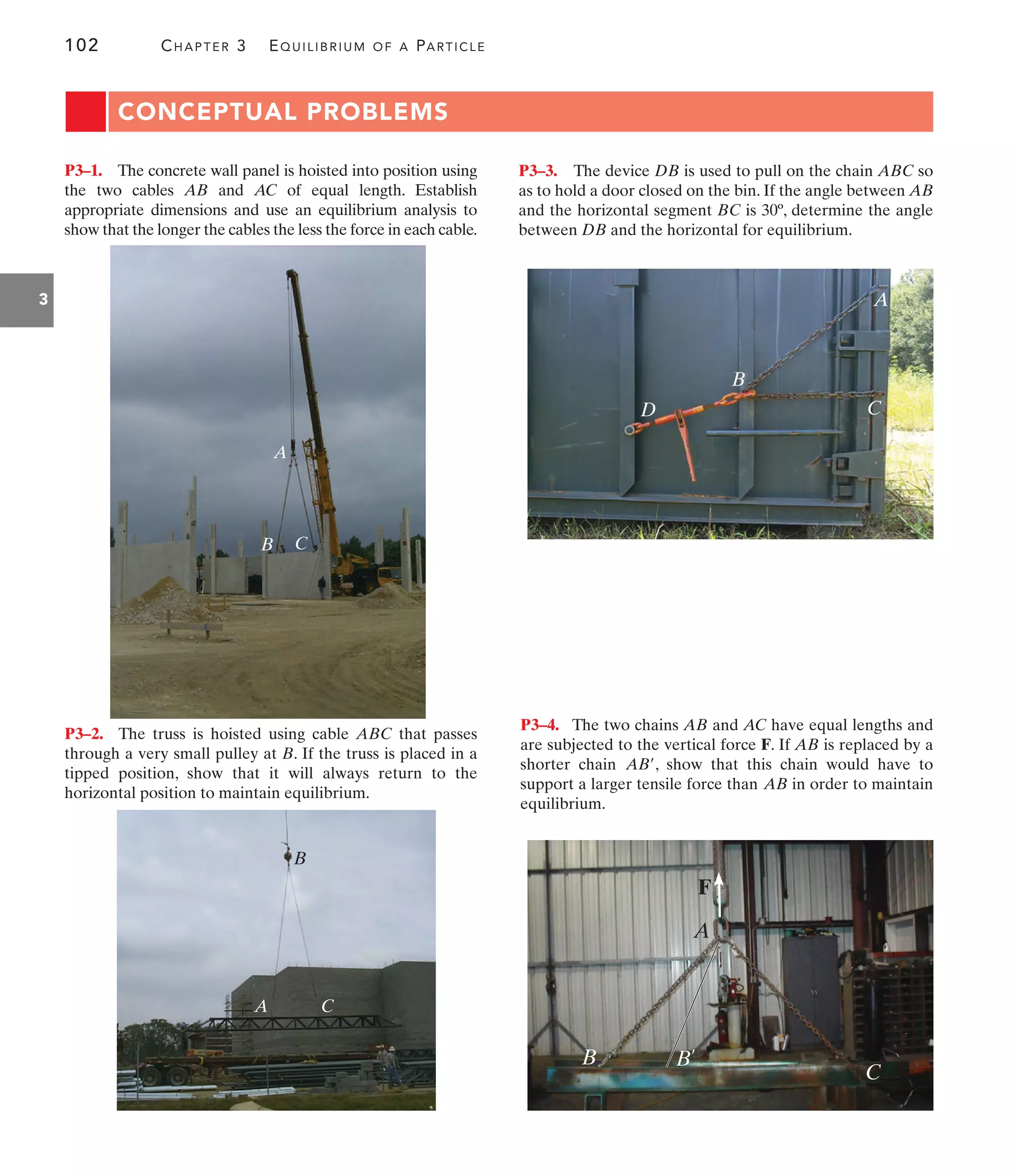 102 CHAPTER 3 EQUILIBRIUM OF A PARTICLE
3
A
B C
B
A C
A
C
B
D
F
B
A
B¿
C
CONCEPTUAL PROBLEMS
P3–1. The concrete wall panel is hoisted into position using
the two cables AB and AC of equal length. Establish
appropriate dimensions and use an equilibrium analysis to
show that the longer the cables the less the force in each cable.
P3–4. The two chains AB and AC have equal lengths and
are subjected to the vertical force F. If AB is replaced by a
shorter chain , show that this chain would have to
support a larger tensile force than in order to maintain
equilibrium.
AB
AB¿
P3–2. The truss is hoisted using cable ABC that passes
through a very small pulley at B. If the truss is placed in a
tipped position, show that it will always return to the
horizontal position to maintain equilibrium.
P3–3. The device DB is used to pull on the chain ABC so
as to hold a door closed on the bin. If the angle between AB
and the horizontal segment BC is 30º, determine the angle
between DB and the horizontal for equilibrium.
 