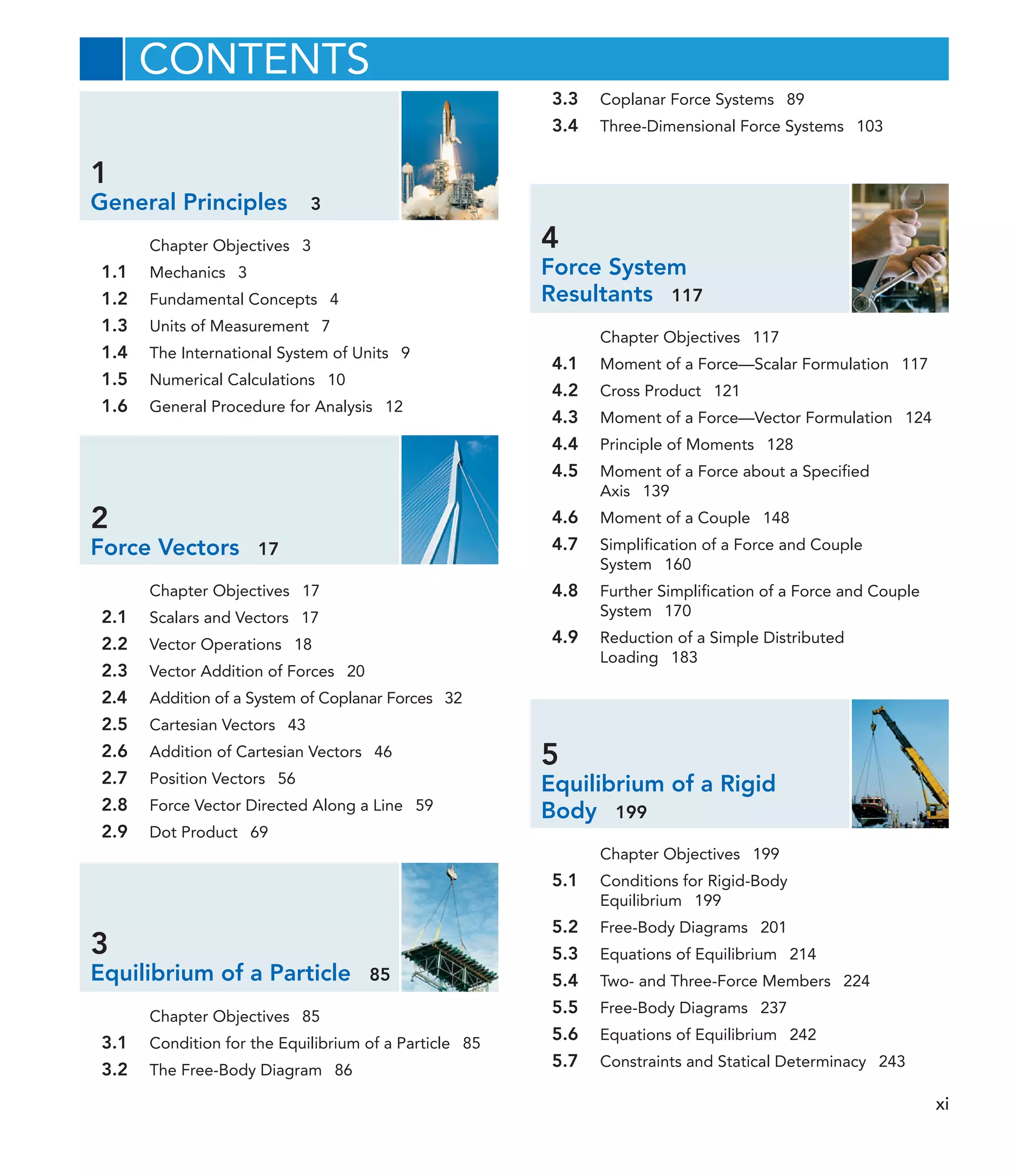 1
General Principles 3
Chapter Objectives 3
1.1 Mechanics 3
1.2 Fundamental Concepts 4
1.3 Units of Measurement 7
1.4 The International System of Units 9
1.5 Numerical Calculations 10
1.6 General Procedure for Analysis 12
2
Force Vectors 17
Chapter Objectives 17
2.1 Scalars and Vectors 17
2.2 Vector Operations 18
2.3 Vector Addition of Forces 20
2.4 Addition of a System of Coplanar Forces 32
2.5 Cartesian Vectors 43
2.6 Addition of Cartesian Vectors 46
2.7 Position Vectors 56
2.8 Force Vector Directed Along a Line 59
2.9 Dot Product 69
3
Equilibrium of a Particle 85
Chapter Objectives 85
3.1 Condition for the Equilibrium of a Particle 85
3.2 The Free-Body Diagram 86
3.3 Coplanar Force Systems 89
3.4 Three-Dimensional Force Systems 103
4
Force System
Resultants 117
Chapter Objectives 117
4.1 Moment of a Force—Scalar Formulation 117
4.2 Cross Product 121
4.3 Moment of a Force—Vector Formulation 124
4.4 Principle of Moments 128
4.5 Moment of a Force about a Specified
Axis 139
4.6 Moment of a Couple 148
4.7 Simplification of a Force and Couple
System 160
4.8 Further Simplification of a Force and Couple
System 170
4.9 Reduction of a Simple Distributed
Loading 183
5
Equilibrium of a Rigid
Body 199
Chapter Objectives 199
5.1 Conditions for Rigid-Body
Equilibrium 199
5.2 Free-Body Diagrams 201
5.3 Equations of Equilibrium 214
5.4 Two- and Three-Force Members 224
5.5 Free-Body Diagrams 237
5.6 Equations of Equilibrium 242
5.7 Constraints and Statical Determinacy 243
CONTENTS
xi
 
