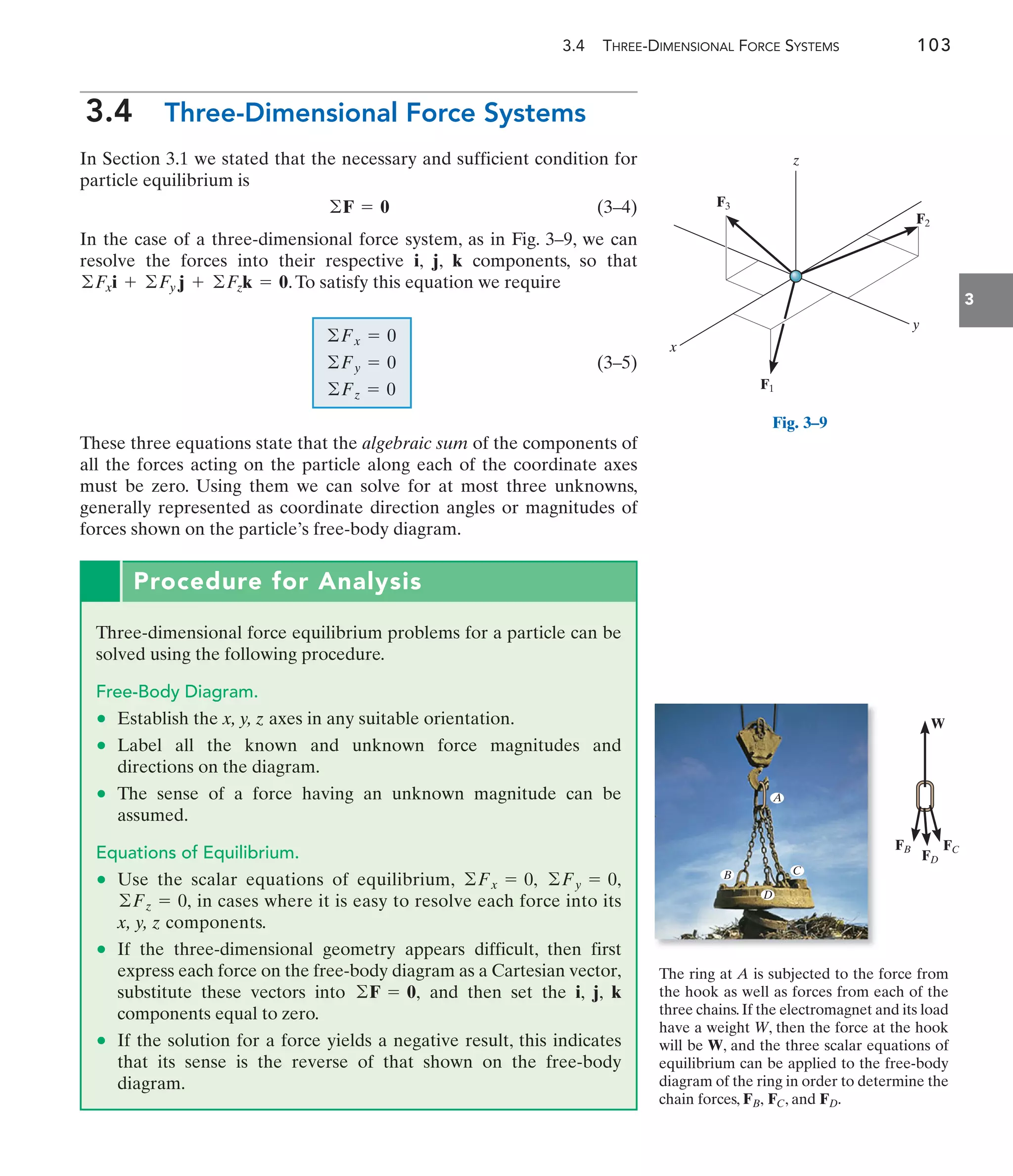 3.4 THREE-DIMENSIONAL FORCE SYSTEMS 103
3
3.4 Three-Dimensional Force Systems
In Section 3.1 we stated that the necessary and sufficient condition for
particle equilibrium is
(3–4)
In the case of a three-dimensional force system, as in Fig. 3–9, we can
resolve the forces into their respective i, j, k components, so that
.To satisfy this equation we require
(3–5)
These three equations state that the algebraic sum of the components of
all the forces acting on the particle along each of the coordinate axes
must be zero. Using them we can solve for at most three unknowns,
generally represented as coordinate direction angles or magnitudes of
forces shown on the particle’s free-body diagram.
©Fz = 0
©Fy = 0
©Fx = 0
©Fxi + ©Fy j + ©Fzk = 0
©F = 0
Procedure for Analysis
Three-dimensional force equilibrium problems for a particle can be
solved using the following procedure.
Free-Body Diagram.
• Establish the x, y, z axes in any suitable orientation.
• Label all the known and unknown force magnitudes and
directions on the diagram.
• The sense of a force having an unknown magnitude can be
assumed.
Equations of Equilibrium.
• Use the scalar equations of equilibrium,
in cases where it is easy to resolve each force into its
x, y, z components.
• If the three-dimensional geometry appears difficult, then first
express each force on the free-body diagram as a Cartesian vector,
substitute these vectors into and then set the i, j, k
components equal to zero.
• If the solution for a force yields a negative result, this indicates
that its sense is the reverse of that shown on the free-body
diagram.
©F = 0,
©Fz = 0,
©Fy = 0,
©Fx = 0,
F3
F2
F1
x
y
z
Fig. 3–9
The ring at A is subjected to the force from
the hook as well as forces from each of the
three chains.If the electromagnet and its load
have a weight W, then the force at the hook
will be W, and the three scalar equations of
equilibrium can be applied to the free-body
diagram of the ring in order to determine the
chain forces, , and FD.
FC
FB,
A
D
C
B
FC
FD
FB
W
 