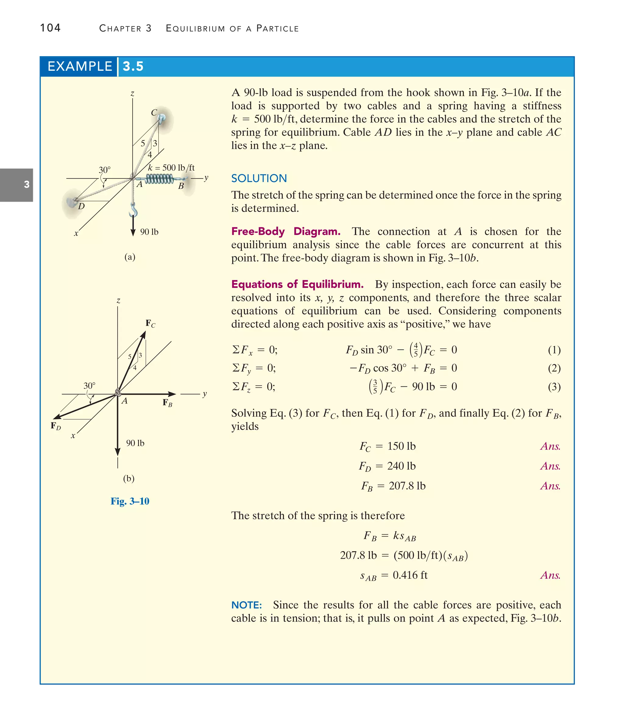 104 CHAPTER 3 EQUILIBRIUM OF A PARTICLE
3
EXAMPLE 3.5
A 90-lb load is suspended from the hook shown in Fig. 3–10a. If the
load is supported by two cables and a spring having a stiffness
, determine the force in the cables and the stretch of the
spring for equilibrium. Cable AD lies in the x–y plane and cable AC
lies in the x–z plane.
SOLUTION
The stretch of the spring can be determined once the force in the spring
is determined.
Free-Body Diagram. The connection at A is chosen for the
equilibrium analysis since the cable forces are concurrent at this
point.The free-body diagram is shown in Fig. 3–10b.
Equations of Equilibrium. By inspection, each force can easily be
resolved into its x, y, z components, and therefore the three scalar
equations of equilibrium can be used. Considering components
directed along each positive axis as “positive,” we have
(1)
(2)
(3)
Solving Eq. (3) for then Eq. (1) for and finally Eq. (2) for
yields
Ans.
Ans.
Ans.
The stretch of the spring is therefore
Ans.
NOTE: Since the results for all the cable forces are positive, each
cable is in tension; that is, it pulls on point A as expected, Fig. 3–10b.
sAB = 0.416 ft
207.8 lb = (500 lbft)1sAB2
FB = ksAB
FB = 207.8 lb
FD = 240 lb
FC = 150 lb
FB,
FD,
FC,
A3
5 BFC - 90 lb = 0
©Fz = 0;
-FD cos 30° + FB = 0
©Fy = 0;
FD sin 30° - A4
5 BFC = 0
©Fx = 0;
k = 500 lbft
x
y
z
(a)
30
C
90 lb
A
5 3
4
k = 500 lb/ft
B
D
Fig. 3–10
y
x
z
(b)
30
90 lb
A
5 3
4
FC
FB
FD
 