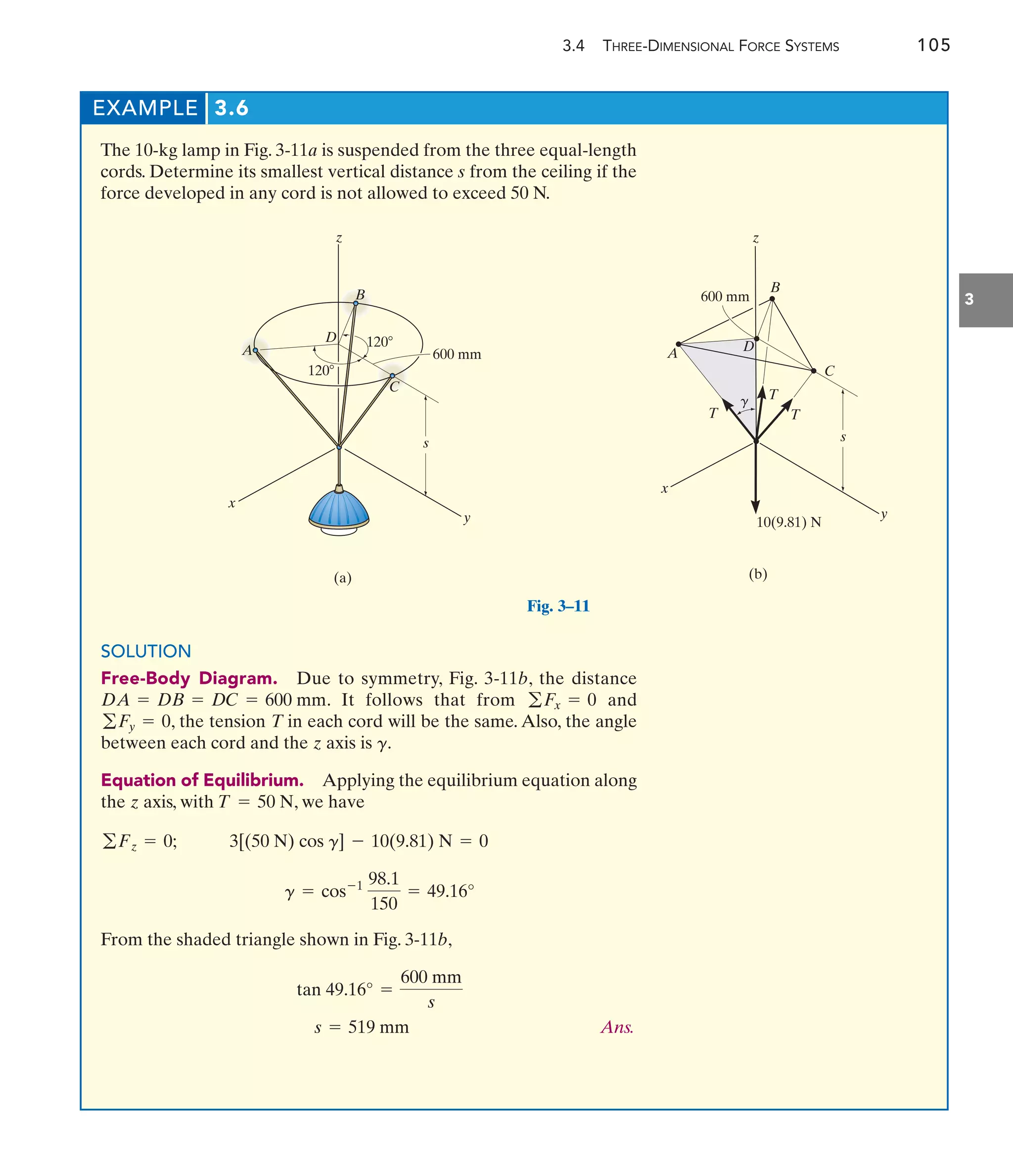 3.4 THREE-DIMENSIONAL FORCE SYSTEMS 105
3
EXAMPLE 3.6
The 10-kg lamp in Fig. 3-11a is suspended from the three equal-length
cords. Determine its smallest vertical distance s from the ceiling if the
force developed in any cord is not allowed to exceed 50 N.
x
y
s
(a)
z
D
A
B
C
600 mm
120
120
Fig. 3–11
SOLUTION
Free-Body Diagram. Due to symmetry, Fig. 3-11b, the distance
. It follows that from and
, the tension T in each cord will be the same. Also, the angle
between each cord and the axis is .
Equation of Equilibrium. Applying the equilibrium equation along
the axis, with , we have
From the shaded triangle shown in Fig. 3-11b,
Ans.
s = 519 mm
tan 49.16° =
600 mm
s
g = cos-1 98.1
150
= 49.16°
3[(50 N) cos g] - 10(9.81) N = 0
gFz = 0;
T = 50 N
z
g
z
gFy = 0
gFx = 0
DA = DB = DC = 600 mm
x
y
s
600 mm
D
z
(b)
A
B
C
10(9.81) N
T
T
T
g
 