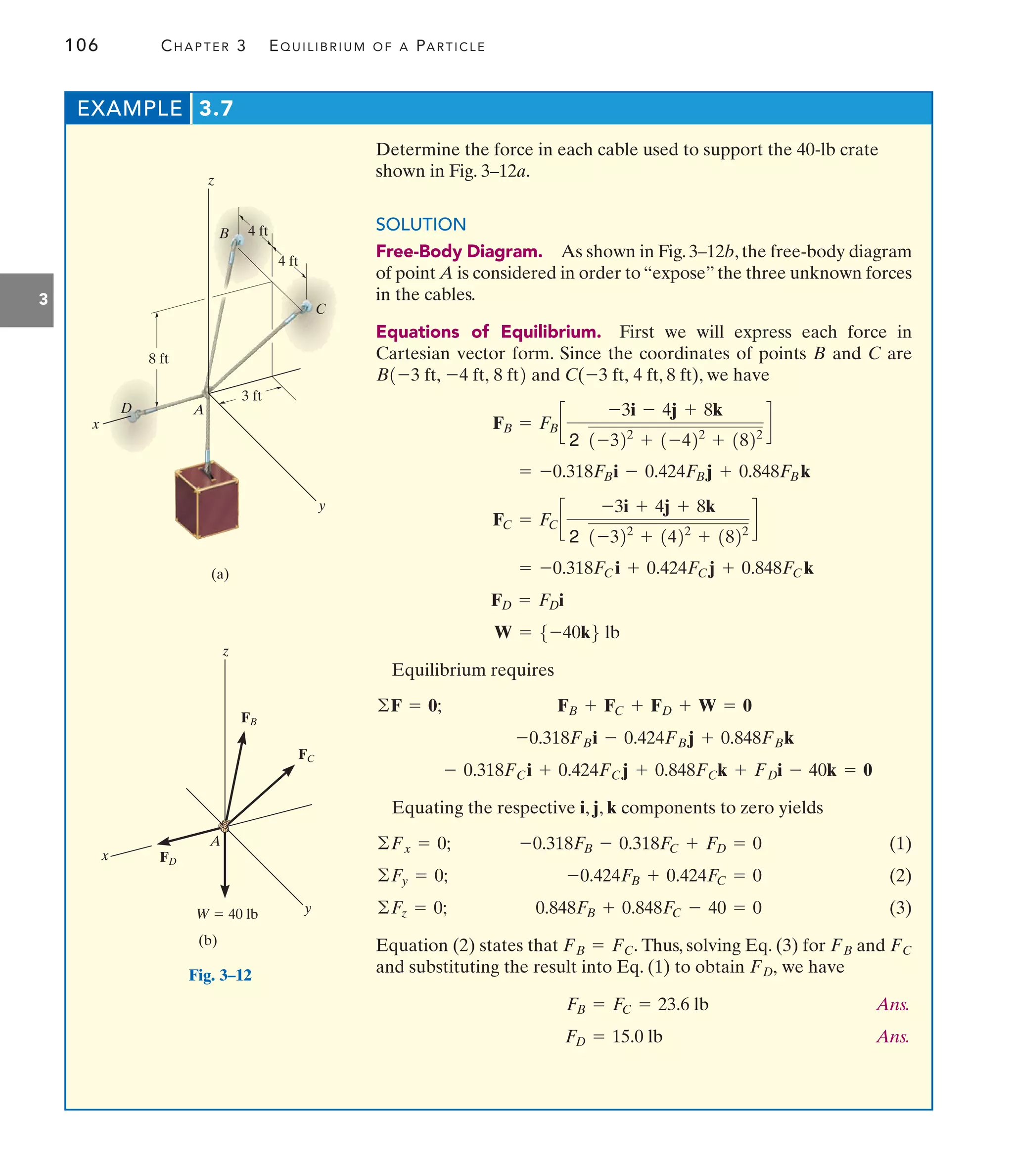 106 CHAPTER 3 EQUILIBRIUM OF A PARTICLE
3
EXAMPLE 3.7
y
x
z
(a)
8 ft
3 ft
4 ft
4 ft
C
B
D A
Fig. 3–12
y
x
z
W  40 lb
(b)
FB
A
FC
FD
Determine the force in each cable used to support the 40-lb crate
shown in Fig. 3–12a.
SOLUTION
Free-Body Diagram. As shown in Fig. 3–12b, the free-body diagram
of point A is considered in order to “expose” the three unknown forces
in the cables.
Equations of Equilibrium. First we will express each force in
Cartesian vector form. Since the coordinates of points B and C are
and C( 4 ft, 8 ft), we have
Equilibrium requires
Equating the respective i, j, k components to zero yields
(1)
(2)
(3)
Equation (2) states that Thus, solving Eq. (3) for and
and substituting the result into Eq. (1) to obtain we have
Ans.
Ans.
FD = 15.0 lb
FB = FC = 23.6 lb
FD,
FC
FB
FB = FC.
0.848FB + 0.848FC - 40 = 0
©Fz = 0;
-0.424FB + 0.424FC = 0
©Fy = 0;
-0.318FB - 0.318FC + FD = 0
©Fx = 0;
- 0.318FCi + 0.424FCj + 0.848FCk + FDi - 40k = 0
-0.318FBi - 0.424FBj + 0.848FBk
FB + FC + FD + W = 0
©F = 0;
W = 5-40k6 lb
FD = FDi
= -0.318FCi + 0.424FCj + 0.848FCk
FC = FCc
-3i + 4j + 8k
2 1-322
+ 1422
+ 1822
d
= -0.318FBi - 0.424FBj + 0.848FBk
FB = FBc
-3i - 4j + 8k
2 1-322
+ 1-422
+ 1822
d
-3 ft,
B1-3 ft, -4 ft, 8 ft2
 