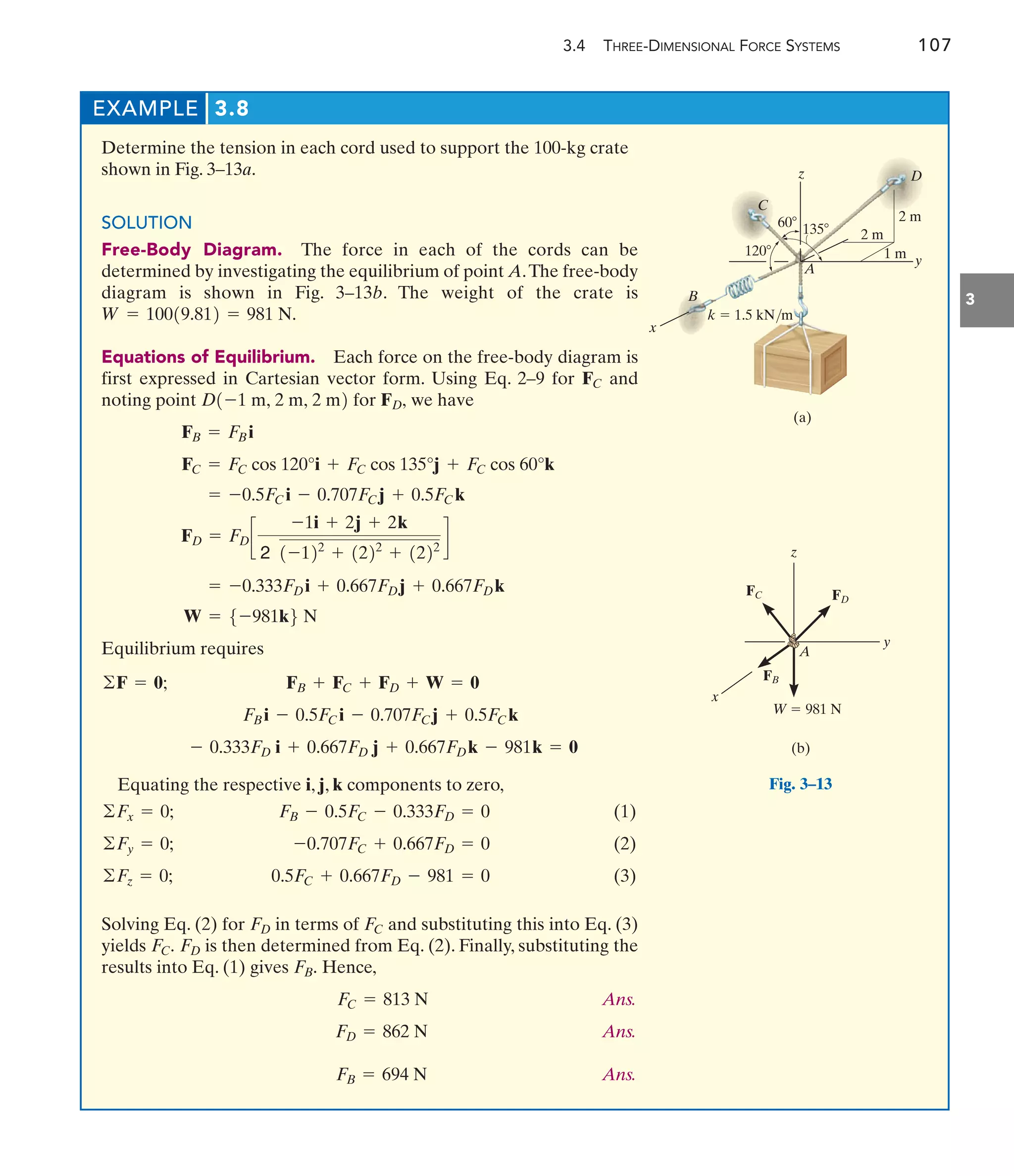3.4 THREE-DIMENSIONAL FORCE SYSTEMS 107
3
EXAMPLE 3.8
y
1 m
2 m
z
60 135
2 m
D
120
x
(a)
B
A
k  1.5 kN/m
C
Fig. 3–13
y
x
z
W  981 N
A
FC
(b)
FD
FB
Determine the tension in each cord used to support the 100-kg crate
shown in Fig. 3–13a.
SOLUTION
Free-Body Diagram. The force in each of the cords can be
determined by investigating the equilibrium of point A.The free-body
diagram is shown in Fig. 3–13b. The weight of the crate is
Equations of Equilibrium. Each force on the free-body diagram is
first expressed in Cartesian vector form. Using Eq. 2–9 for and
noting point for we have
Equilibrium requires
W = 5-981k6 N
= -0.333FDi + 0.667FDj + 0.667FDk
FD = FDc
-1i + 2j + 2k
2 1-122
+ 1222
+ 1222
d
= -0.5FCi - 0.707FCj + 0.5FCk
FC = FC cos 120°i + FC cos 135°j + FC cos 60°k
FB = FBi
FD,
D1-1 m, 2 m, 2 m2
FC
W = 10019.812 = 981 N.
Equating the respective i, j, k components to zero,
(1)
(2)
(3)
Solving Eq. (2) for in terms of and substituting this into Eq. (3)
yields is then determined from Eq. (2). Finally, substituting the
results into Eq. (1) gives Hence,
Ans.
Ans.
Ans.
FB = 694 N
FD = 862 N
FC = 813 N
FB.
FD
FC.
FC
FD
0.5FC + 0.667FD - 981 = 0
©Fz = 0;
-0.707FC + 0.667FD = 0
©Fy = 0;
FB - 0.5FC - 0.333FD = 0
©Fx = 0;
- 0.333FD i + 0.667FD j + 0.667FDk - 981k = 0
FBi - 0.5FCi - 0.707FCj + 0.5FCk
FB + FC + FD + W = 0
©F = 0;
 