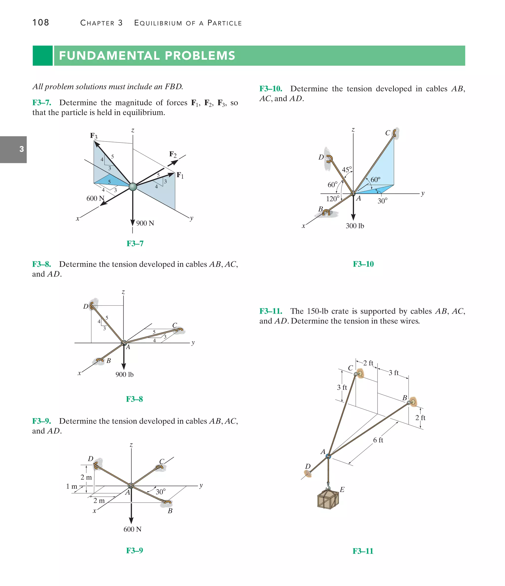 108 CHAPTER 3 EQUILIBRIUM OF A PARTICLE
3
FUNDAMENTAL PROBLEMS
All problem solutions must include an FBD.
F3–7. Determine the magnitude of forces so
that the particle is held in equilibrium.
F3,
F2,
F1,
F3–10. Determine the tension developed in cables AB,
AC, and AD.
F3–8. Determine the tension developed in cables AB, AC,
and AD.
F3–9. Determine the tension developed in cables AB, AC,
and AD.
F3–11. The 150-lb crate is supported by cables AB, AC,
and AD. Determine the tension in these wires.
900 N
600 N
z
x y
4
4
4
3
3
3
5
5 F1
F2
F3
5
A
C
z
y
x
B
D
3
3
4
4
5
5
900 lb
2 m
1 m
2 m
A
C
z
y
x B
D
600 N
30
A
C
z
y
x
B
60º
300 lb
30
45
120
60
D
A
D
E
B
C
2 ft
3 ft
3 ft
2 ft
6 ft
F3–9 F3–11
F3–8
F3–7
F3–10
 