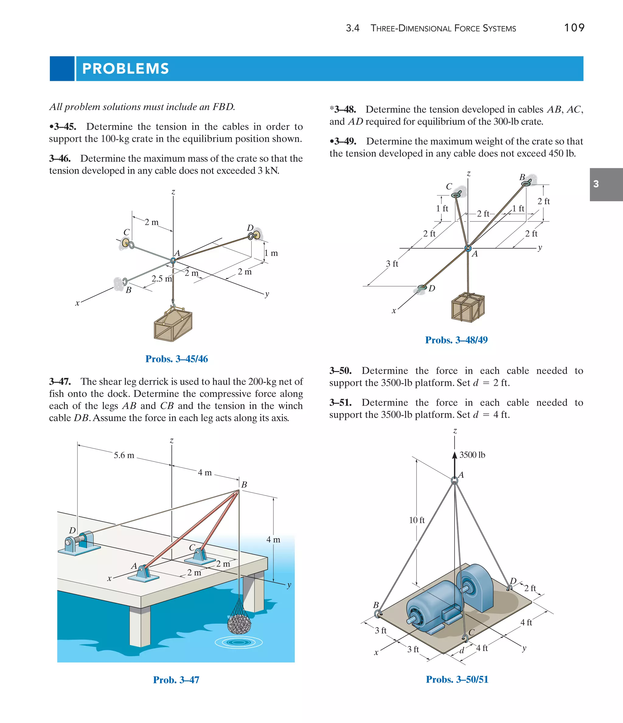 3.4 THREE-DIMENSIONAL FORCE SYSTEMS 109
3
All problem solutions must include an FBD.
•3–45. Determine the tension in the cables in order to
support the 100-kg crate in the equilibrium position shown.
3–46. Determine the maximum mass of the crate so that the
tension developed in any cable does not exceeded 3 kN.
*3–48. Determine the tension developed in cables , ,
and required for equilibrium of the 300-lb crate.
•3–49. Determine the maximum weight of the crate so that
the tension developed in any cable does not exceed 450 lb.
AD
AC
AB
3–47. The shear leg derrick is used to haul the 200-kg net of
fish onto the dock. Determine the compressive force along
each of the legs AB and CB and the tension in the winch
cable DB.Assume the force in each leg acts along its axis.
2.5 m
2 m
2 m
2 m
1 m
A
z
D
y
x
B
C
Probs. 3–45/46
4 m
4 m
2 m
2 m
5.6 m
D
B
C
A
x
y
z
Prob. 3–47
A
D
C
x
1 ft
3 ft
2 ft
1 ft
2 ft
2 ft
y
z
2 ft
B
Probs. 3–48/49
3 ft d y
x
C
D
B
A
3500 lb
4 ft
3 ft
10 ft
4 ft
2 ft
z
Probs. 3–50/51
PROBLEMS
3–50. Determine the force in each cable needed to
support the 3500-lb platform. Set .
3–51. Determine the force in each cable needed to
support the 3500-lb platform. Set .
d = 4 ft
d = 2 ft
 