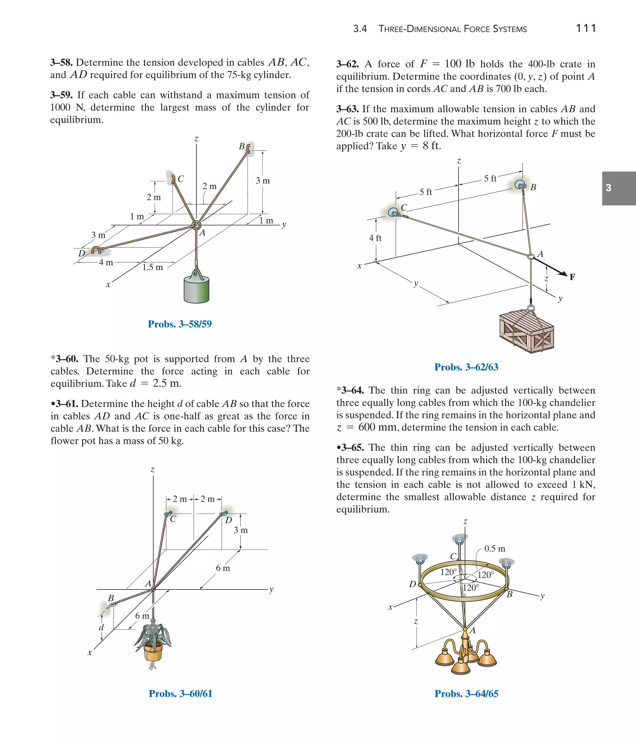 3.4 THREE-DIMENSIONAL FORCE SYSTEMS 111
3
3–58. Determine the tension developed in cables , ,
and required for equilibrium of the 75-kg cylinder.
3–59. If each cable can withstand a maximum tension of
1000 N, determine the largest mass of the cylinder for
equilibrium.
AD
AC
AB
*3–64. The thin ring can be adjusted vertically between
three equally long cables from which the 100-kg chandelier
is suspended. If the ring remains in the horizontal plane and
, determine the tension in each cable.
•3–65. The thin ring can be adjusted vertically between
three equally long cables from which the 100-kg chandelier
is suspended. If the ring remains in the horizontal plane and
the tension in each cable is not allowed to exceed ,
determine the smallest allowable distance required for
equilibrium.
z
1 kN
z = 600 mm
1 m
3 m
3 m
4 m
1.5 m
2 m
2 m
1 m
A
C
z
y
x
B
D
Probs. 3–58/59
A
z
y
x
B
d
2 m 2 m
3 m
6 m
6 m
D
C
Probs. 3–60/61
B
C
A
F
y
z
x
4 ft
5 ft
5 ft
z
y
Probs. 3–62/63
x
y
z
z
0.5 m
120 120
120
A
B
C
D
Probs. 3–64/65
3–62. A force of holds the 400-lb crate in
equilibrium. Determine the coordinates (0, y, z) of point A
if the tension in cords AC and AB is 700 lb each.
3–63. If the maximum allowable tension in cables AB and
AC is 500 lb, determine the maximum height z to which the
200-lb crate can be lifted. What horizontal force F must be
applied? Take .
y = 8 ft
F = 100 lb
*3–60. The 50-kg pot is supported from A by the three
cables. Determine the force acting in each cable for
equilibrium.Take .
•3–61. Determine the height d of cable AB so that the force
in cables AD and AC is one-half as great as the force in
cable AB. What is the force in each cable for this case? The
flower pot has a mass of 50 kg.
d = 2.5 m
 