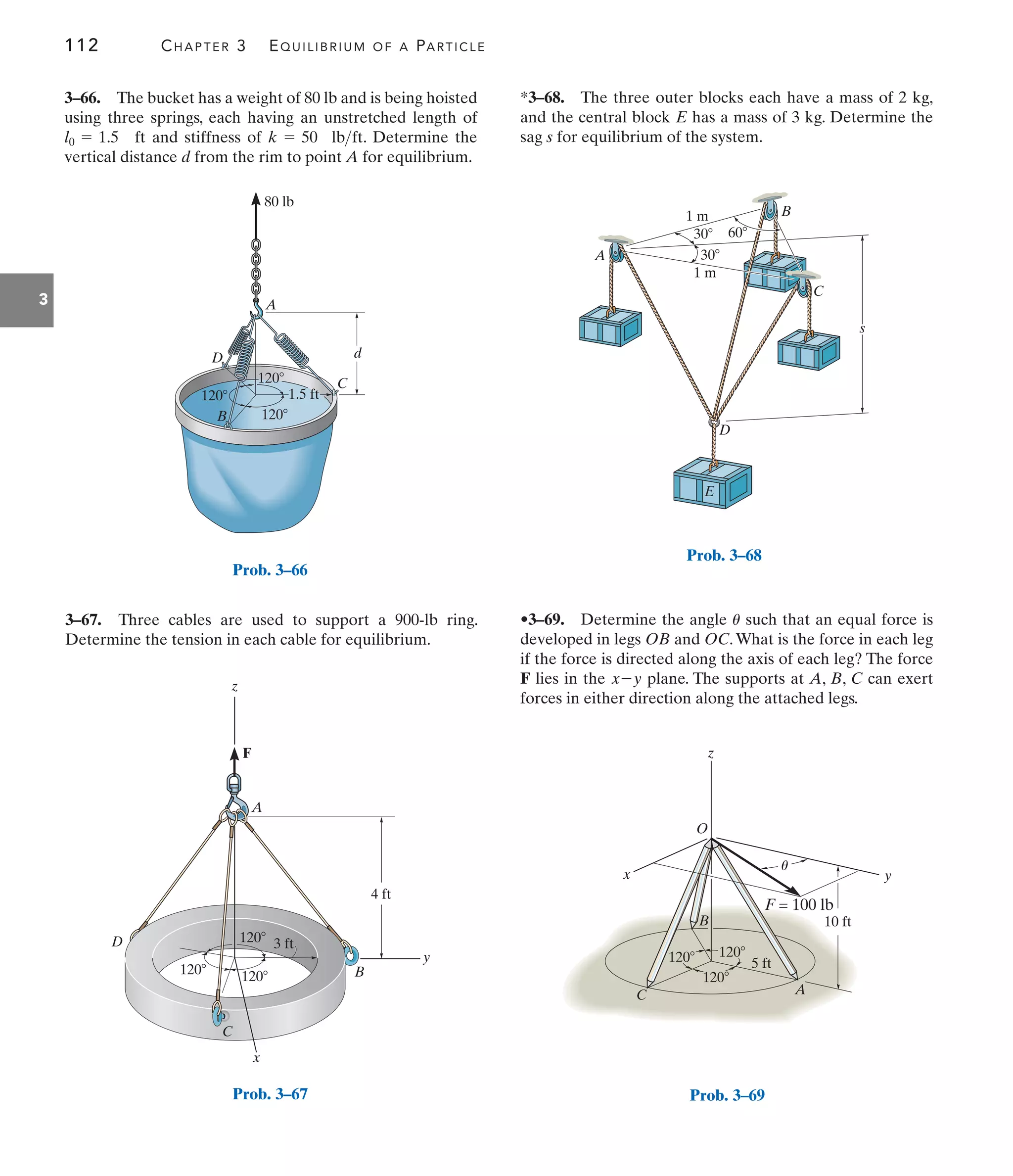 112 CHAPTER 3 EQUILIBRIUM OF A PARTICLE
3
•3–69. Determine the angle such that an equal force is
developed in legs OB and OC.What is the force in each leg
if the force is directed along the axis of each leg? The force
F lies in the plane. The supports at A, B, C can exert
forces in either direction along the attached legs.
x-y
u
*3–68. The three outer blocks each have a mass of 2 kg,
and the central block E has a mass of 3 kg. Determine the
sag s for equilibrium of the system.
120
1.5 ft
80 lb
d
C
A
B
D
120
120
Prob. 3–66
A
B
C
D
F
120 120
120 3 ft
y
z
x
4 ft
Prob. 3–67
s
60
30
30
1 m
1 m
A
D
E
B
C
Prob. 3–68
120
5 ft
10 ft
120
120
y
x
z
O
B
C A
F = 100 lb
u
Prob. 3–69
3–66. The bucket has a weight of 80 lb and is being hoisted
using three springs, each having an unstretched length of
and stiffness of . Determine the
vertical distance d from the rim to point A for equilibrium.
k = 50 lbft
l0 = 1.5 ft
3–67. Three cables are used to support a 900-lb ring.
Determine the tension in each cable for equilibrium.
 
