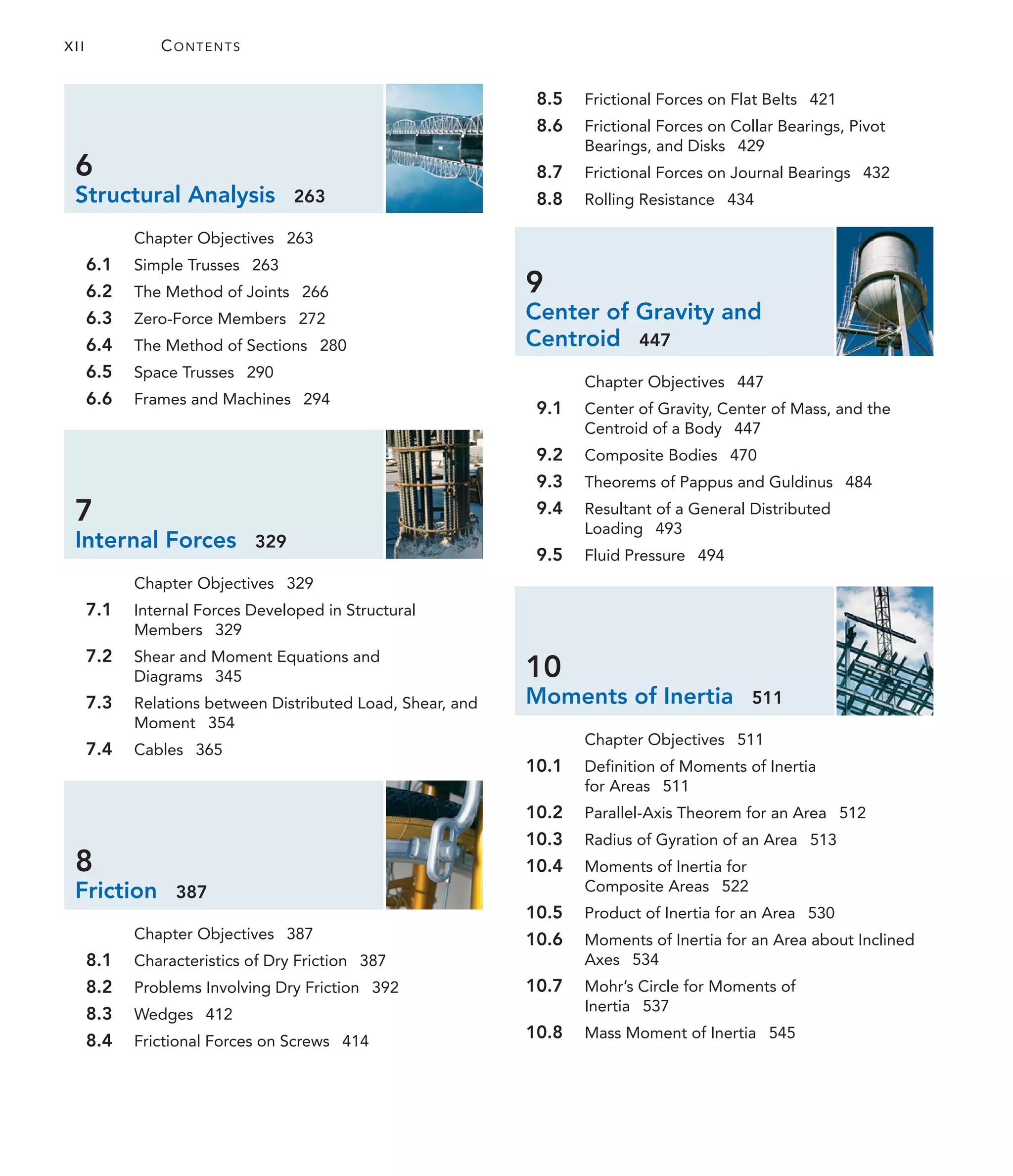 6
Structural Analysis 263
Chapter Objectives 263
6.1 Simple Trusses 263
6.2 The Method of Joints 266
6.3 Zero-Force Members 272
6.4 The Method of Sections 280
6.5 Space Trusses 290
6.6 Frames and Machines 294
7
Internal Forces 329
Chapter Objectives 329
7.1 Internal Forces Developed in Structural
Members 329
7.2 Shear and Moment Equations and
Diagrams 345
7.3 Relations between Distributed Load, Shear, and
Moment 354
7.4 Cables 365
8
Friction 387
Chapter Objectives 387
8.1 Characteristics of Dry Friction 387
8.2 Problems Involving Dry Friction 392
8.3 Wedges 412
8.4 Frictional Forces on Screws 414
8.5 Frictional Forces on Flat Belts 421
8.6 Frictional Forces on Collar Bearings, Pivot
Bearings, and Disks 429
8.7 Frictional Forces on Journal Bearings 432
8.8 Rolling Resistance 434
9
Center of Gravity and
Centroid 447
Chapter Objectives 447
9.1 Center of Gravity, Center of Mass, and the
Centroid of a Body 447
9.2 Composite Bodies 470
9.3 Theorems of Pappus and Guldinus 484
9.4 Resultant of a General Distributed
Loading 493
9.5 Fluid Pressure 494
10
Moments of Inertia 511
Chapter Objectives 511
10.1 Definition of Moments of Inertia
for Areas 511
10.2 Parallel-Axis Theorem for an Area 512
10.3 Radius of Gyration of an Area 513
10.4 Moments of Inertia for
Composite Areas 522
10.5 Product of Inertia for an Area 530
10.6 Moments of Inertia for an Area about Inclined
Axes 534
10.7 Mohr’s Circle for Moments of
Inertia 537
10.8 Mass Moment of Inertia 545
XII CONTENTS
 