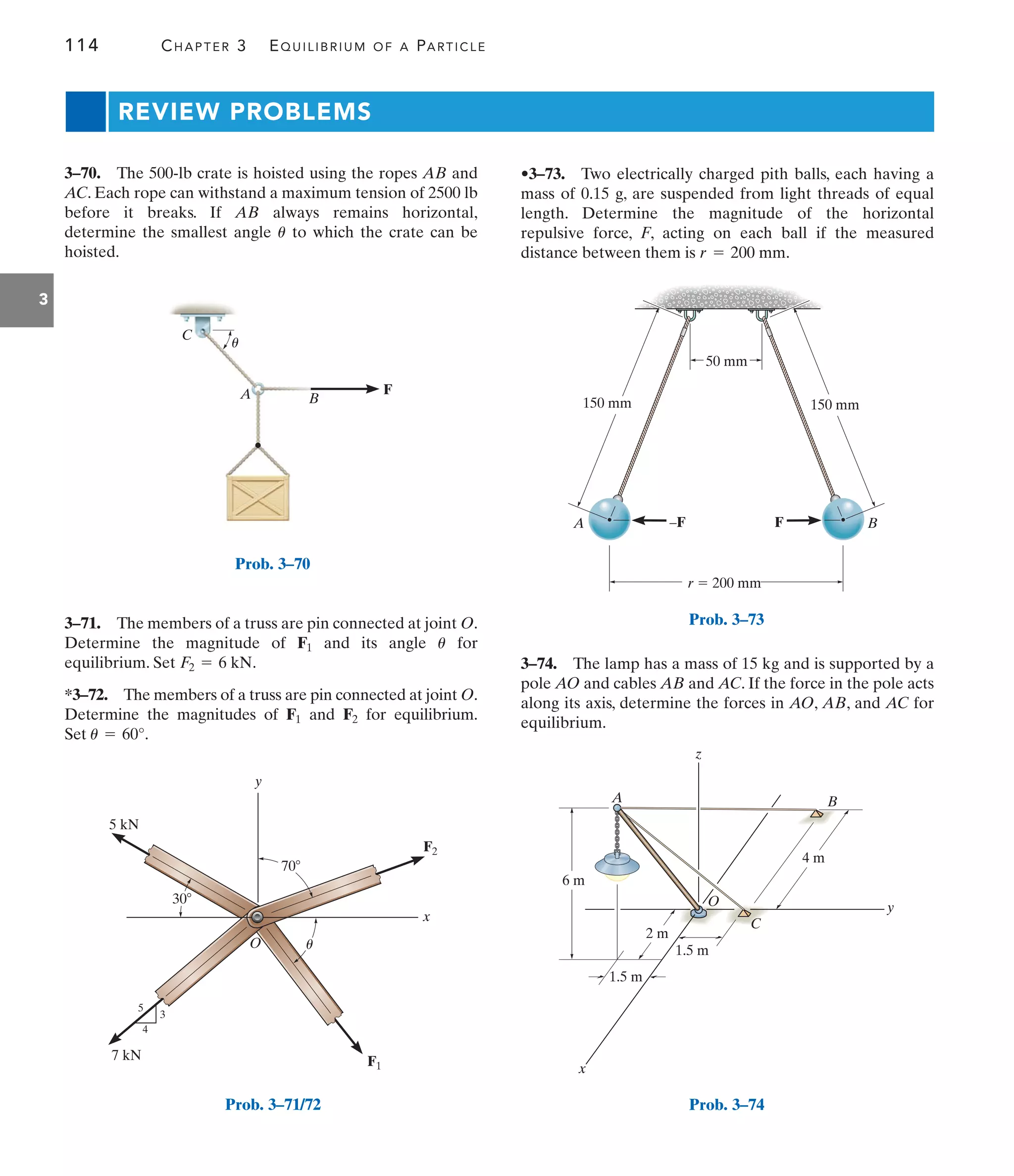 114 CHAPTER 3 EQUILIBRIUM OF A PARTICLE
3
REVIEW PROBLEMS
•3–73. Two electrically charged pith balls, each having a
mass of 0.15 g, are suspended from light threads of equal
length. Determine the magnitude of the horizontal
repulsive force, F, acting on each ball if the measured
distance between them is .
r = 200 mm
B
A
C
u
F
Prob. 3–70
x
O
y
70
30
5 kN
7 kN
3
4
5
F2
F1
u
Prob. 3–71/72
A B
50 mm
150 mm 150 mm
r  200 mm
F
–F
Prob. 3–73
x
1.5 m
1.5 m
2 m
4 m
A
z
B
y
6 m
O
C
Prob. 3–74
3–70. The 500-lb crate is hoisted using the ropes AB and
AC. Each rope can withstand a maximum tension of 2500 lb
before it breaks. If AB always remains horizontal,
determine the smallest angle to which the crate can be
hoisted.
u
3–74. The lamp has a mass of 15 kg and is supported by a
pole AO and cables AB and AC. If the force in the pole acts
along its axis, determine the forces in AO, AB, and AC for
equilibrium.
3–71. The members of a truss are pin connected at joint O.
Determine the magnitude of and its angle for
equilibrium. Set .
*3–72. The members of a truss are pin connected at joint O.
Determine the magnitudes of and for equilibrium.
Set .
u = 60°
F2
F1
F2 = 6 kN
u
F1
 
