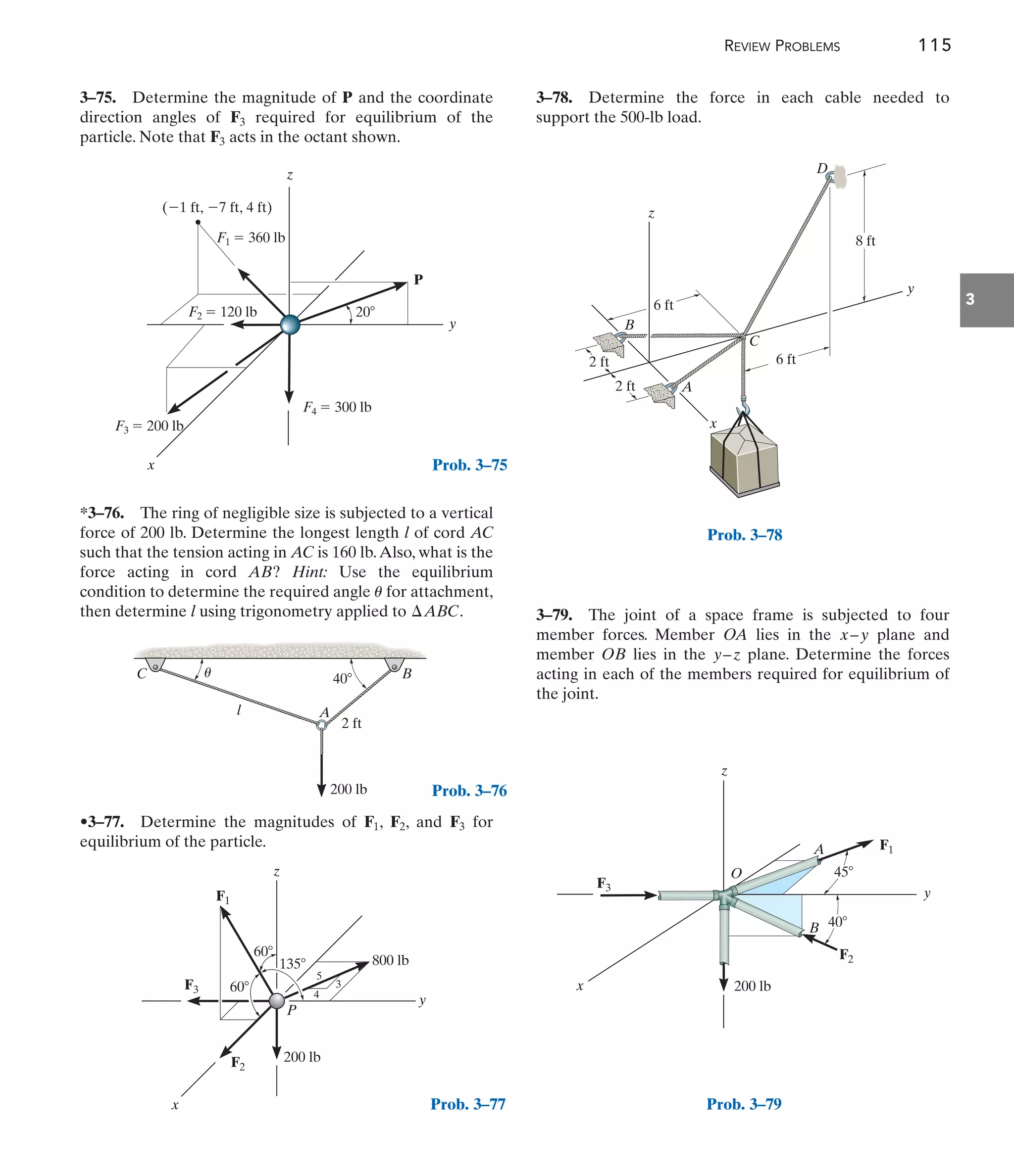 REVIEW PROBLEMS 115
3
3–79. The joint of a space frame is subjected to four
member forces. Member OA lies in the plane and
member OB lies in the plane. Determine the forces
acting in each of the members required for equilibrium of
the joint.
y–z
x–y
z
y
x
20
F3  200 lb
P
(1 ft, 7 ft, 4 ft)
F4  300 lb
F1  360 lb
F2  120 lb
Prob. 3–75
40 B
C
A
l
2 ft
200 lb
u
Prob. 3–76
z
P
F3
F1
F2
y
x
3
800 lb
200 lb
4
5
60
60
135
Prob. 3–77
D
y
x
C
A
B
6 ft
8 ft
2 ft
2 ft
6 ft
z
Prob. 3–78
3–75. Determine the magnitude of P and the coordinate
direction angles of required for equilibrium of the
particle. Note that acts in the octant shown.
F3
F3
*3–76. The ring of negligible size is subjected to a vertical
force of 200 lb. Determine the longest length l of cord AC
such that the tension acting in AC is 160 lb.Also, what is the
force acting in cord AB? Hint: Use the equilibrium
condition to determine the required angle for attachment,
then determine l using trigonometry applied to .
¢ABC
u
•3–77. Determine the magnitudes of , , and for
equilibrium of the particle.
F3
F2
F1
x
45
A
B
200 lb
F1
z
y
40
F2
F3
O
Prob. 3–79
3–78. Determine the force in each cable needed to
support the 500-lb load.
 