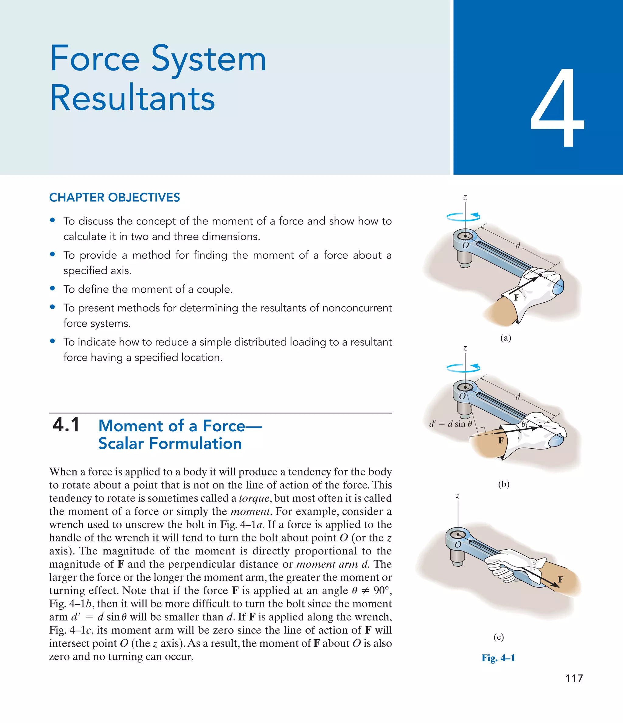 Force System
Resultants
CHAPTER OBJECTIVES
• To discuss the concept of the moment of a force and show how to
calculate it in two and three dimensions.
• To provide a method for finding the moment of a force about a
specified axis.
• To define the moment of a couple.
• To present methods for determining the resultants of nonconcurrent
force systems.
• To indicate how to reduce a simple distributed loading to a resultant
force having a specified location.
4.1 Moment of a Force—
Scalar Formulation
When a force is applied to a body it will produce a tendency for the body
to rotate about a point that is not on the line of action of the force. This
tendency to rotate is sometimes called a torque, but most often it is called
the moment of a force or simply the moment. For example, consider a
wrench used to unscrew the bolt in Fig. 4–1a. If a force is applied to the
handle of the wrench it will tend to turn the bolt about point O (or the z
axis). The magnitude of the moment is directly proportional to the
magnitude of F and the perpendicular distance or moment arm d. The
larger the force or the longer the moment arm, the greater the moment or
turning effect. Note that if the force F is applied at an angle ,
Fig. 4–1b, then it will be more difficult to turn the bolt since the moment
arm will be smaller than d. If F is applied along the wrench,
Fig. 4–1c, its moment arm will be zero since the line of action of F will
intersect point O (the z axis).As a result, the moment of F about O is also
zero and no turning can occur.
d¿ = d sinu
u Z 90°
4
z
O d
F
(a)
z
O
F
d¿  d sin u
(b)
u
d
z
O
(c)
F
Fig. 4–1
117
 