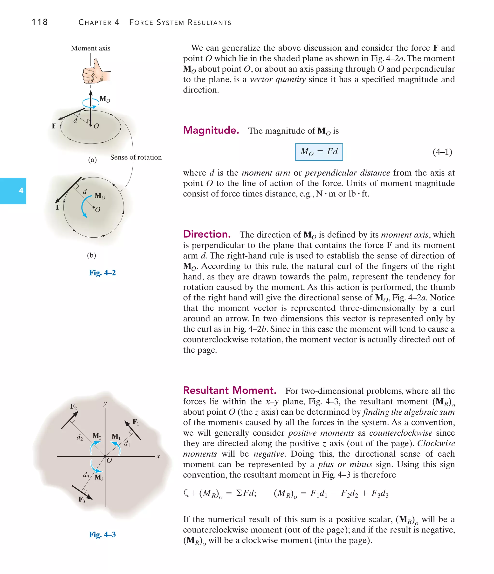 118 CHAPTER 4 FORCE SYSTEM RESULTANTS
4
We can generalize the above discussion and consider the force F and
point O which lie in the shaded plane as shown in Fig. 4–2a.The moment
about point O, or about an axis passing through O and perpendicular
to the plane, is a vector quantity since it has a specified magnitude and
direction.
Magnitude. The magnitude of is
(4–1)
where d is the moment arm or perpendicular distance from the axis at
point O to the line of action of the force. Units of moment magnitude
consist of force times distance, e.g., or
Direction. The direction of is defined by its moment axis, which
is perpendicular to the plane that contains the force F and its moment
arm d. The right-hand rule is used to establish the sense of direction of
. According to this rule, the natural curl of the fingers of the right
hand, as they are drawn towards the palm, represent the tendency for
rotation caused by the moment. As this action is performed, the thumb
of the right hand will give the directional sense of , Fig. 4–2a. Notice
that the moment vector is represented three-dimensionally by a curl
around an arrow. In two dimensions this vector is represented only by
the curl as in Fig. 4–2b. Since in this case the moment will tend to cause a
counterclockwise rotation, the moment vector is actually directed out of
the page.
Resultant Moment. For two-dimensional problems, where all the
forces lie within the x–y plane, Fig. 4–3, the resultant moment
about point O (the z axis) can be determined by finding the algebraic sum
of the moments caused by all the forces in the system. As a convention,
we will generally consider positive moments as counterclockwise since
they are directed along the positive z axis (out of the page). Clockwise
moments will be negative. Doing this, the directional sense of each
moment can be represented by a plus or minus sign. Using this sign
convention, the resultant moment in Fig. 4–3 is therefore
a
If the numerical result of this sum is a positive scalar, will be a
counterclockwise moment (out of the page); and if the result is negative,
will be a clockwise moment (into the page).
(MR)O
(MR)O
+ (MR)O
= ©Fd; (MR)O
= F1d1 - F2d2 + F3d3
(MR)O
MO
MO
MO
lb # ft.
N # m
MO = Fd
MO
MO
Sense of rotation
O
Moment axis
d
F
MO
MO
F
d
O
(a)
(b)
Fig. 4–2
y
x
O
F3
F2
F1
M3
M2 M1
d3
d2
d1
Fig. 4–3
 