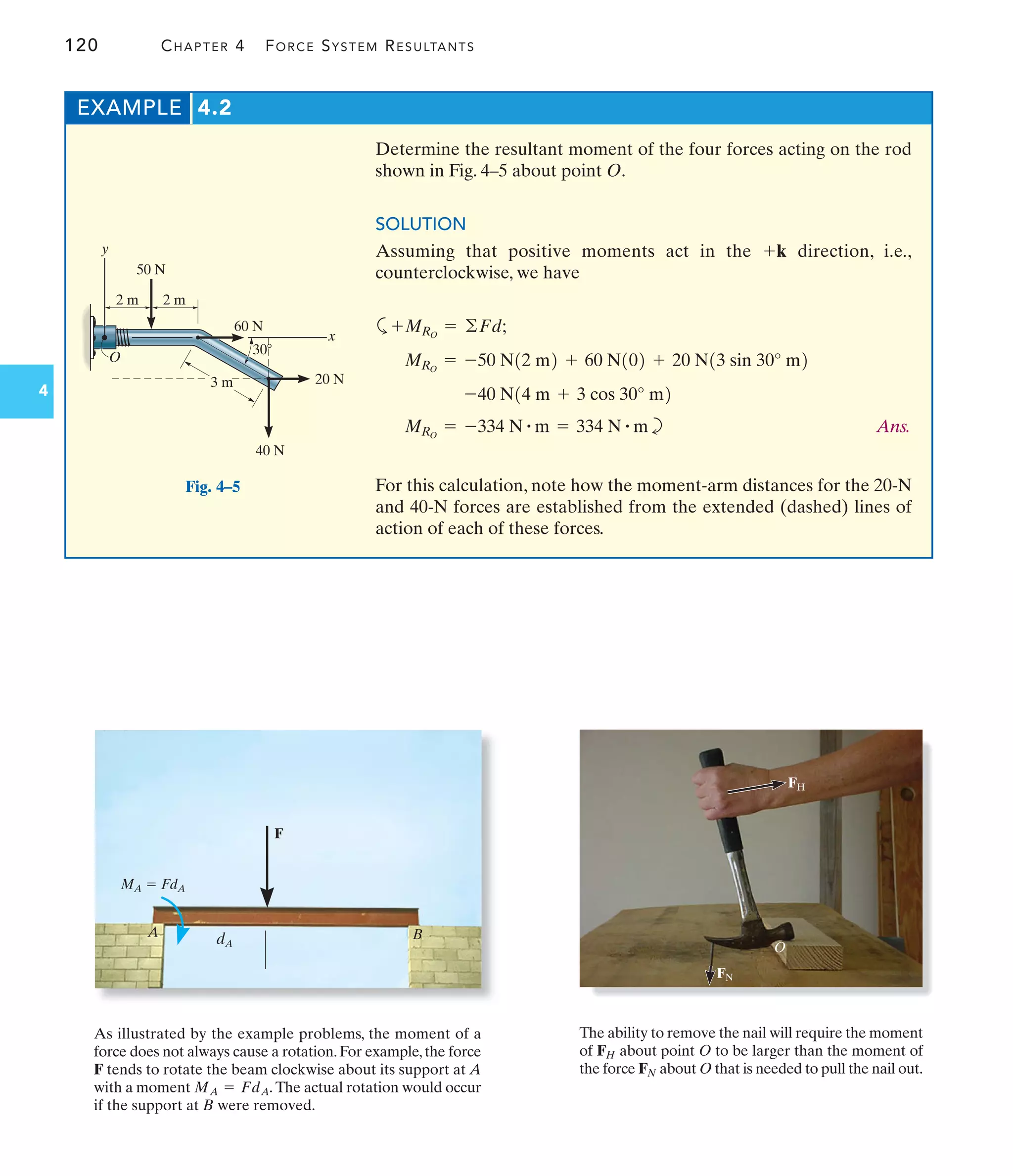 120 CHAPTER 4 FORCE SYSTEM RESULTANTS
4
EXAMPLE 4.2
50 N
40 N
20 N
3 m
2 m 2 m
O
x
y
60 N
30
Fig. 4–5
As illustrated by the example problems, the moment of a
force does not always cause a rotation.For example,the force
F tends to rotate the beam clockwise about its support at A
with a moment The actual rotation would occur
if the support at B were removed.
MA = FdA.
O
FN
FH
The ability to remove the nail will require the moment
of about point O to be larger than the moment of
the force about O that is needed to pull the nail out.
FN
FH
MA  FdA
dA
F
A B
Determine the resultant moment of the four forces acting on the rod
shown in Fig. 4–5 about point O.
SOLUTION
Assuming that positive moments act in the direction, i.e.,
counterclockwise, we have
a
b Ans.
For this calculation, note how the moment-arm distances for the 20-N
and 40-N forces are established from the extended (dashed) lines of
action of each of these forces.
MRO
= -334 N # m = 334 N # m
-40 N14 m + 3 cos 30° m2
MRO
= -50 N12 m2 + 60 N102 + 20 N13 sin 30° m2
+MRO
= ©Fd;
+k
 