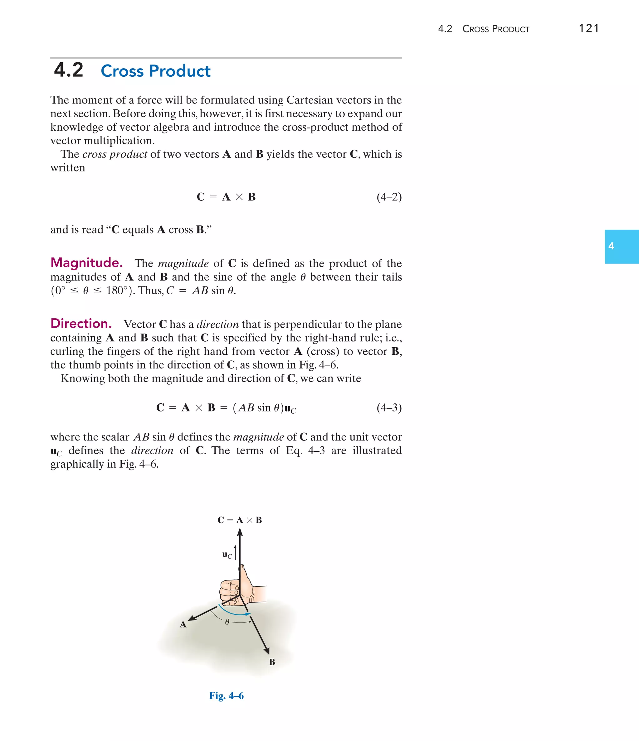 4.2 CROSS PRODUCT 121
4
4.2 Cross Product
The moment of a force will be formulated using Cartesian vectors in the
next section. Before doing this, however, it is first necessary to expand our
knowledge of vector algebra and introduce the cross-product method of
vector multiplication.
The cross product of two vectors A and B yields the vector C, which is
written
(4–2)
and is read “C equals A cross B.”
Magnitude. The magnitude of C is defined as the product of the
magnitudes of A and B and the sine of the angle between their tails
Thus,
Direction. Vector C has a direction that is perpendicular to the plane
containing A and B such that C is specified by the right-hand rule; i.e.,
curling the fingers of the right hand from vector A (cross) to vector B,
the thumb points in the direction of C, as shown in Fig. 4–6.
Knowing both the magnitude and direction of C, we can write
(4–3)
where the scalar defines the magnitude of C and the unit vector
defines the direction of C. The terms of Eq. 4–3 are illustrated
graphically in Fig. 4–6.
uC
AB sin u
C = A * B = 1AB sin u2uC
C = AB sin u.
10° … u … 180°2.
u
C = A * B
C  A  B
A
B
u
uC
Fig. 4–6
 