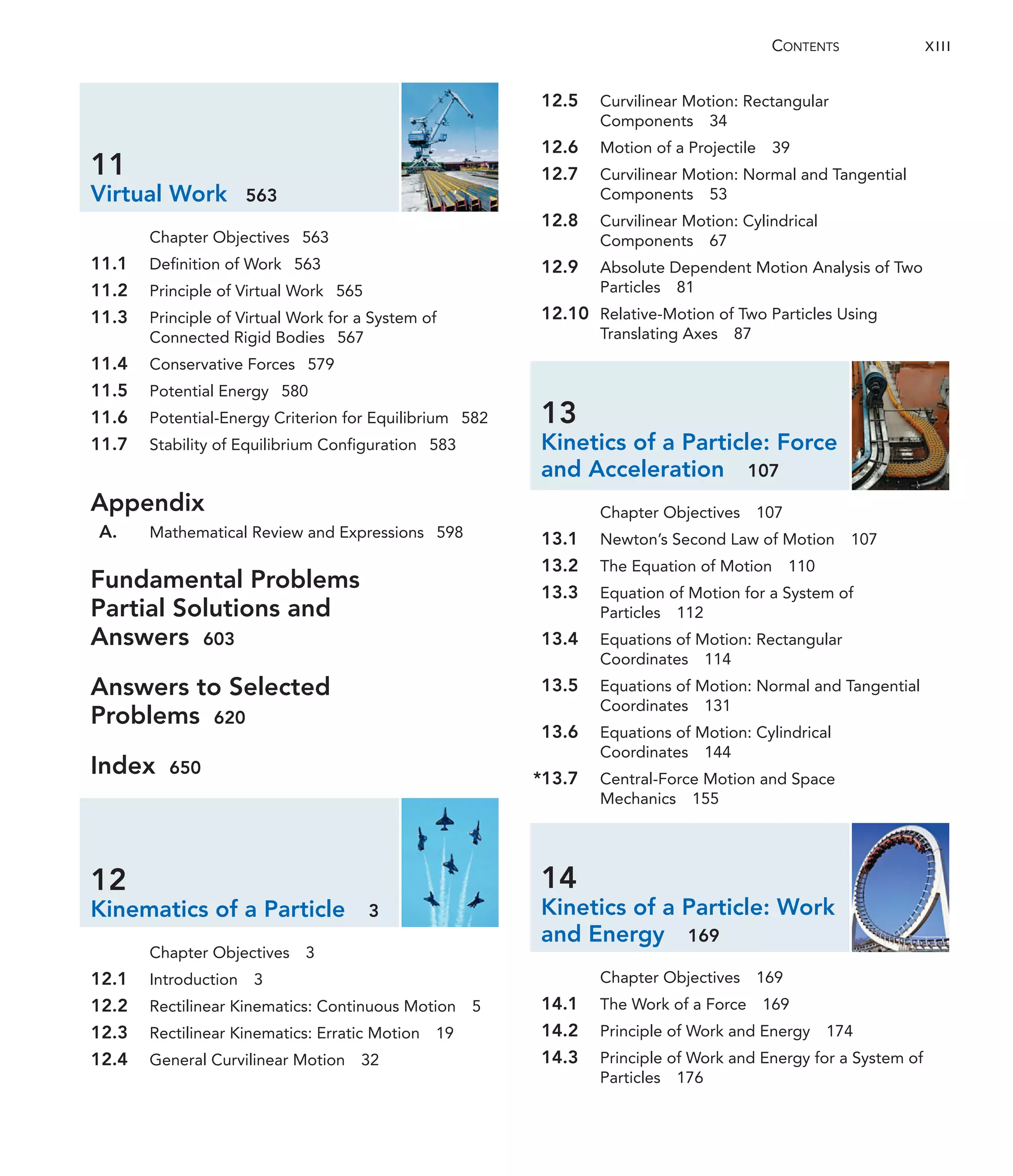 11
Virtual Work 563
Chapter Objectives 563
11.1 Definition of Work 563
11.2 Principle of Virtual Work 565
11.3 Principle of Virtual Work for a System of
Connected Rigid Bodies 567
11.4 Conservative Forces 579
11.5 Potential Energy 580
11.6 Potential-Energy Criterion for Equilibrium 582
11.7 Stability of Equilibrium Configuration 583
Appendix
A. Mathematical Review and Expressions 598
Fundamental Problems
Partial Solutions and
Answers 603
Answers to Selected
Problems 620
Index 650
12
Kinematics of a Particle 3
Chapter Objectives 3
12.1 Introduction 3
12.2 Rectilinear Kinematics: Continuous Motion 5
12.3 Rectilinear Kinematics: Erratic Motion 19
12.4 General Curvilinear Motion 32
12.5 Curvilinear Motion: Rectangular
Components 34
12.6 Motion of a Projectile 39
12.7 Curvilinear Motion: Normal and Tangential
Components 53
12.8 Curvilinear Motion: Cylindrical
Components 67
12.9 Absolute Dependent Motion Analysis of Two
Particles 81
12.10 Relative-Motion of Two Particles Using
Translating Axes 87
13
Kinetics of a Particle: Force
and Acceleration 107
Chapter Objectives 107
13.1 Newton’s Second Law of Motion 107
13.2 The Equation of Motion 110
13.3 Equation of Motion for a System of
Particles 112
13.4 Equations of Motion: Rectangular
Coordinates 114
13.5 Equations of Motion: Normal and Tangential
Coordinates 131
13.6 Equations of Motion: Cylindrical
Coordinates 144
*13.7 Central-Force Motion and Space
Mechanics 155
14
Kinetics of a Particle: Work
and Energy 169
Chapter Objectives 169
14.1 The Work of a Force 169
14.2 Principle of Work and Energy 174
14.3 Principle of Work and Energy for a System of
Particles 176
CONTENTS XIII
 