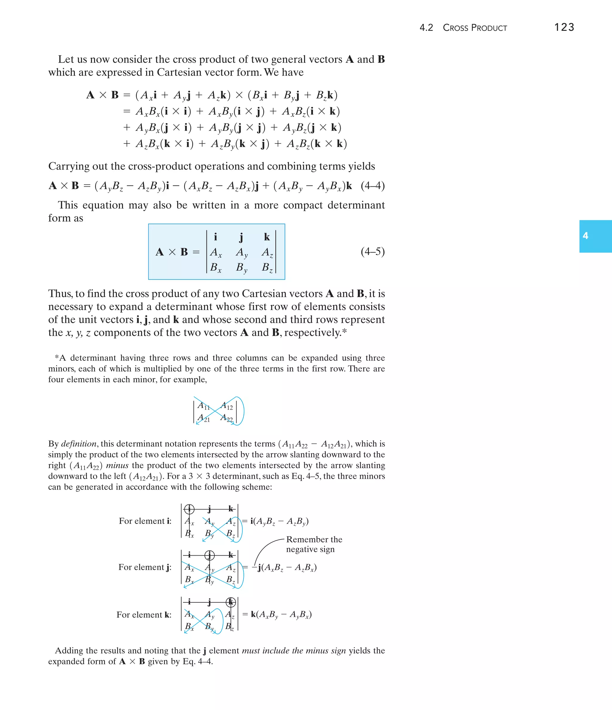4.2 CROSS PRODUCT 123
4
Let us now consider the cross product of two general vectors A and B
which are expressed in Cartesian vector form.We have
Carrying out the cross-product operations and combining terms yields
(4–4)
This equation may also be written in a more compact determinant
form as
(4–5)
Thus, to find the cross product of any two Cartesian vectors A and B, it is
necessary to expand a determinant whose first row of elements consists
of the unit vectors i, j, and k and whose second and third rows represent
the x, y, z components of the two vectors A and B, respectively.*
A * B = 3
i j k
Ax Ay Az
Bx By Bz
3
A * B = 1AyBz - AzBy2i - 1AxBz - AzBx2j + 1AxBy - AyBx2k
+ AzBx1k * i2 + AzBy1k * j2 + AzBz1k * k2
+ AyBx1j * i2 + AyBy1j * j2 + AyBz1j * k2
= AxBx1i * i2 + AxBy1i * j2 + AxBz1i * k2
A * B = 1Axi + Ayj + Azk2 * 1Bxi + Byj + Bzk2
*A determinant having three rows and three columns can be expanded using three
minors, each of which is multiplied by one of the three terms in the first row. There are
four elements in each minor, for example,
By definition, this determinant notation represents the terms which is
simply the product of the two elements intersected by the arrow slanting downward to the
right minus the product of the two elements intersected by the arrow slanting
downward to the left For a determinant, such as Eq. 4–5, the three minors
can be generated in accordance with the following scheme:
3 * 3
1A12A212.
1A11A222
1A11A22 - A12A212,
Adding the results and noting that the j element must include the minus sign yields the
expanded form of given by Eq. 4–4.
A * B
A11 A12
A21 A22
For element k:
For element j:
For element i: Ax
Bx
Ay
By
Az
Bz
i j k
Ax
Bx
Ay
By
Az
Bz
i j k
i j k
Ax
Bx
Ay
By
Az
Bz
Remember the
negative sign
 
