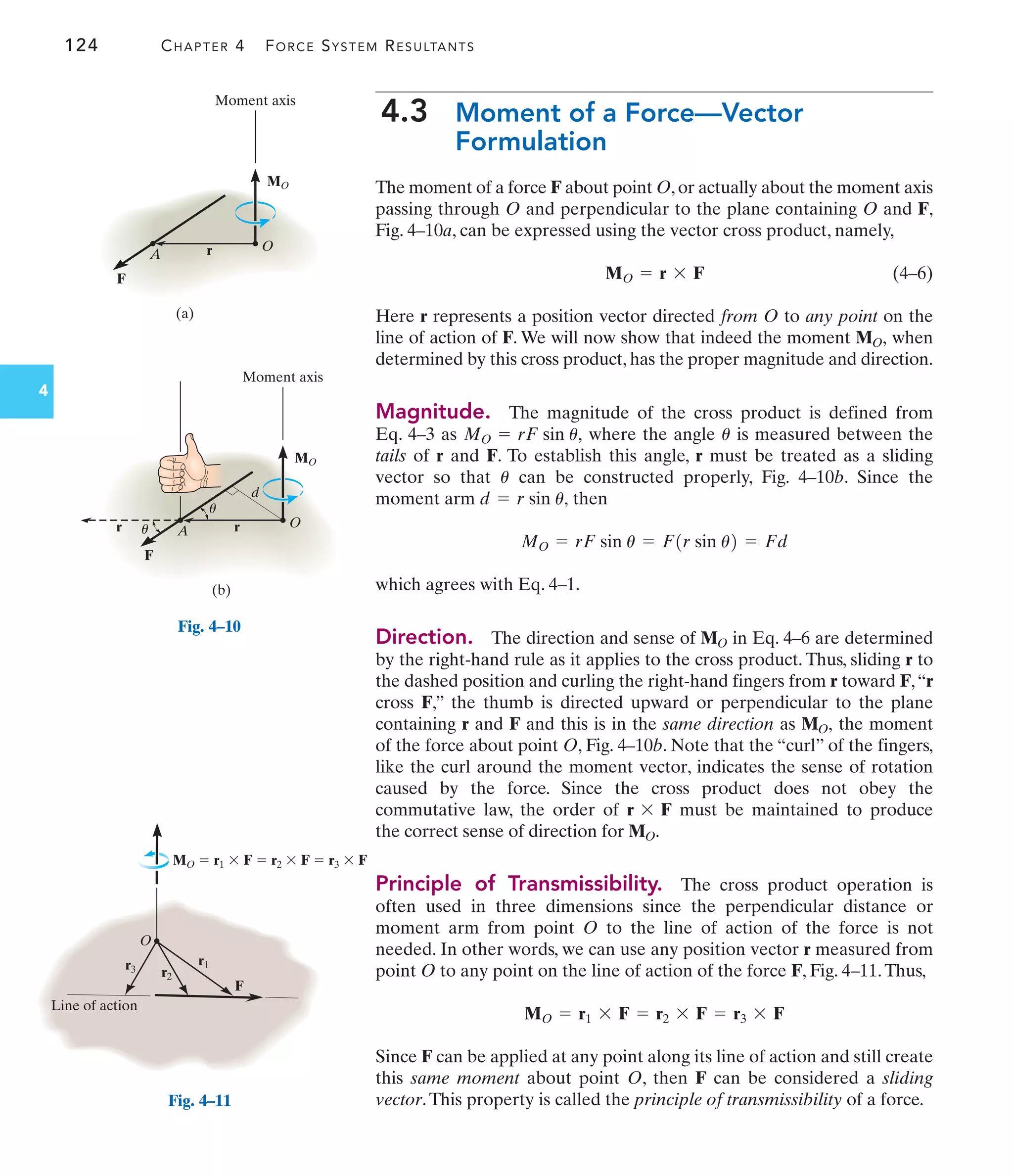 r1
r3 r2
O
F
MO  r1  F  r2  F  r3  F
Line of action
Fig. 4–11
124 CHAPTER 4 FORCE SYSTEM RESULTANTS
4
4.3 Moment of a Force—Vector
Formulation
The moment of a force F about point O,or actually about the moment axis
passing through O and perpendicular to the plane containing O and F,
Fig. 4–10a, can be expressed using the vector cross product, namely,
(4–6)
Here r represents a position vector directed from O to any point on the
line of action of F. We will now show that indeed the moment when
determined by this cross product, has the proper magnitude and direction.
Magnitude. The magnitude of the cross product is defined from
Eq. 4–3 as where the angle is measured between the
tails of r and F. To establish this angle, r must be treated as a sliding
vector so that can be constructed properly, Fig. 4–10b. Since the
moment arm then
which agrees with Eq. 4–1.
Direction. The direction and sense of in Eq. 4–6 are determined
by the right-hand rule as it applies to the cross product. Thus, sliding r to
the dashed position and curling the right-hand fingers from r toward F,“r
cross F,” the thumb is directed upward or perpendicular to the plane
containing r and F and this is in the same direction as the moment
of the force about point O, Fig. 4–10b. Note that the “curl” of the fingers,
like the curl around the moment vector, indicates the sense of rotation
caused by the force. Since the cross product does not obey the
commutative law, the order of must be maintained to produce
the correct sense of direction for .
Principle of Transmissibility. The cross product operation is
often used in three dimensions since the perpendicular distance or
moment arm from point O to the line of action of the force is not
needed. In other words, we can use any position vector r measured from
point O to any point on the line of action of the force F, Fig. 4–11.Thus,
Since F can be applied at any point along its line of action and still create
this same moment about point O, then F can be considered a sliding
vector.This property is called the principle of transmissibility of a force.
MO = r1 * F = r2 * F = r3 * F
MO
r * F
MO,
MO
MO = rF sin u = F1r sin u2 = Fd
d = r sin u,
u
u
MO = rF sin u,
MO,
MO = r * F
O
Moment axis
MO
r
A
F
(a)
Fig. 4–10
O
Moment axis
d
MO
r
A
r
F
(b)
u
u
 