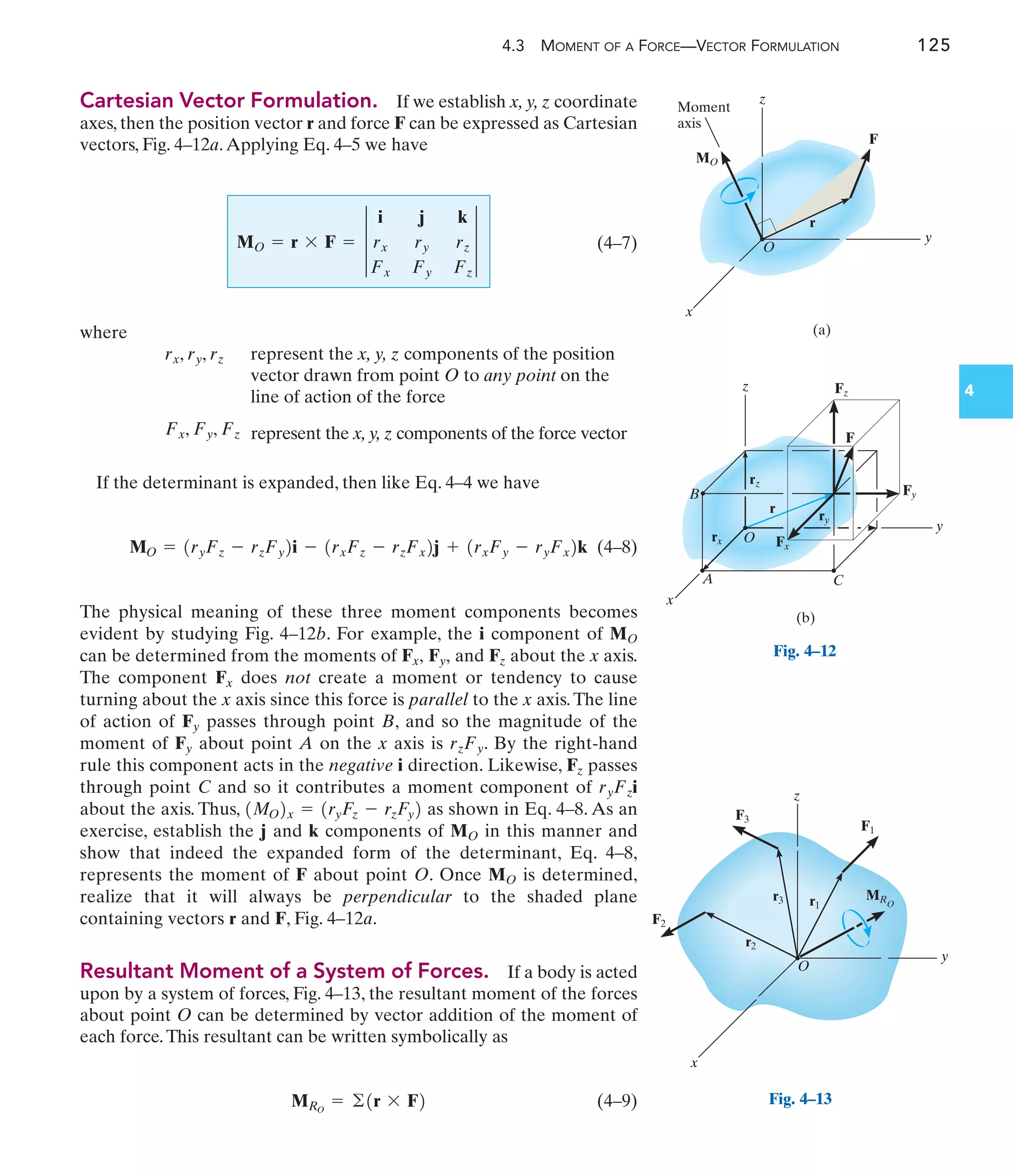 4.3 MOMENT OF A FORCE—VECTOR FORMULATION 125
4
Cartesian Vector Formulation. If we establish x, y, z coordinate
axes, then the position vector r and force F can be expressed as Cartesian
vectors, Fig. 4–12a.Applying Eq. 4–5 we have
(4–7)
where
represent the x, y, z components of the position
vector drawn from point O to any point on the
line of action of the force
represent the x, y, z components of the force vector
If the determinant is expanded, then like Eq. 4–4 we have
(4–8)
The physical meaning of these three moment components becomes
evident by studying Fig. 4–12b. For example, the i component of
can be determined from the moments of and about the x axis.
The component does not create a moment or tendency to cause
turning about the x axis since this force is parallel to the x axis.The line
of action of passes through point B, and so the magnitude of the
moment of about point A on the x axis is . By the right-hand
rule this component acts in the negative i direction. Likewise, passes
through point C and so it contributes a moment component of
about the axis. Thus, as shown in Eq. 4–8. As an
exercise, establish the j and k components of in this manner and
show that indeed the expanded form of the determinant, Eq. 4–8,
represents the moment of F about point O. Once is determined,
realize that it will always be perpendicular to the shaded plane
containing vectors r and F, Fig. 4–12a.
Resultant Moment of a System of Forces. If a body is acted
upon by a system of forces, Fig. 4–13, the resultant moment of the forces
about point O can be determined by vector addition of the moment of
each force.This resultant can be written symbolically as
(4–9)
MRO
= ©1r * F2
MO
MO
1MO2x = 1ryFz - rzFy2
ryFzi
Fz
rzFy
Fy
Fy
Fx
Fz
Fy,
Fx,
MO
MO = 1ryFz - rzFy2i - 1rxFz - rzFx2j + 1rxFy - ryFx2k
Fx, Fy, Fz
rx, ry, rz
MO = r * F = 3
i j k
rx ry rz
Fx Fy Fz
3
z
C
y
Fy
Fx
rz
r
ry
rx
x
A
B
O
F
(b)
Fz
Fig. 4–12
z
MO
Moment
axis
x
y
O
F
(a)
r
z
x
y
O
r2
r1
r3
F3
F1
F2
MRO
Fig. 4–13
 