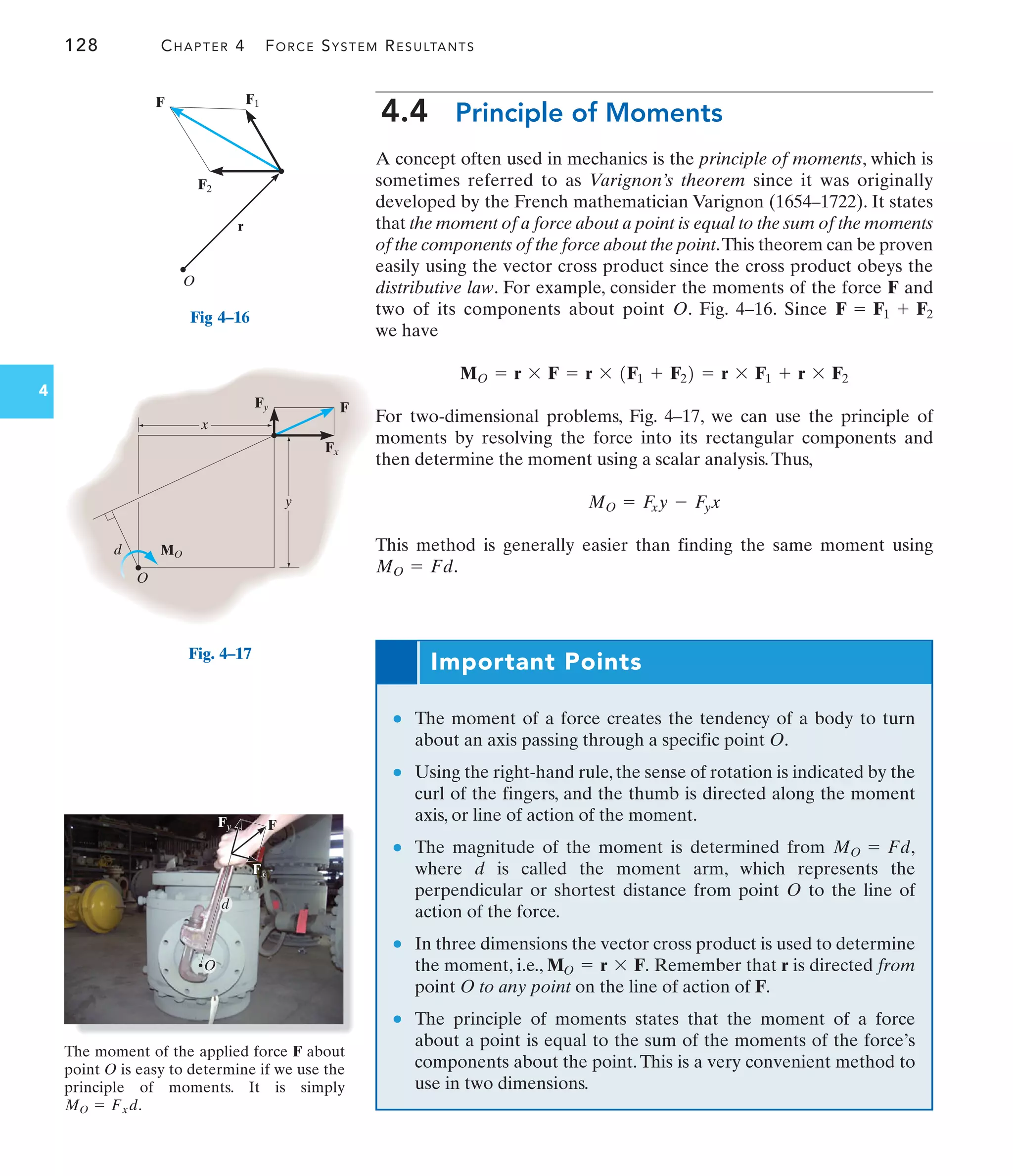 128 CHAPTER 4 FORCE SYSTEM RESULTANTS
4
Important Points
● The moment of a force creates the tendency of a body to turn
about an axis passing through a specific point O.
● Using the right-hand rule, the sense of rotation is indicated by the
curl of the fingers, and the thumb is directed along the moment
axis, or line of action of the moment.
● The magnitude of the moment is determined from
where d is called the moment arm, which represents the
perpendicular or shortest distance from point O to the line of
action of the force.
● In three dimensions the vector cross product is used to determine
the moment, i.e., Remember that r is directed from
point O to any point on the line of action of F.
● The principle of moments states that the moment of a force
about a point is equal to the sum of the moments of the force’s
components about the point.This is a very convenient method to
use in two dimensions.
MO = r * F.
MO = Fd,
F2
O
r
F1
F
Fig 4–16
MO
Fx
F
Fy
O
d
x
y
Fig. 4–17
F
Fy
Fy
Fx
Fx
F
d
O
The moment of the applied force F about
point O is easy to determine if we use the
principle of moments. It is simply
.
MO = Fxd
4.4 Principle of Moments
A concept often used in mechanics is the principle of moments, which is
sometimes referred to as Varignon’s theorem since it was originally
developed by the French mathematician Varignon (1654–1722). It states
that the moment of a force about a point is equal to the sum of the moments
of the components of the force about the point.This theorem can be proven
easily using the vector cross product since the cross product obeys the
distributive law. For example, consider the moments of the force and
two of its components about point O. Fig. 4–16. Since
we have
For two-dimensional problems, Fig. 4–17, we can use the principle of
moments by resolving the force into its rectangular components and
then determine the moment using a scalar analysis.Thus,
This method is generally easier than finding the same moment using
.
MO = Fd
MO = F
xy - F
yx
MO = r * F = r * 1F1 + F22 = r * F1 + r * F2
F = F1 + F2
F
 